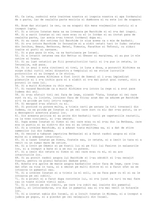 45. Ca iata, razboiul este inaintea noastra si inapoia noastra si apa Iordanului
de o parte, iar de cealalta parte mocirla si dumbrava si nu este loc de scapare.
46. Acum dar strigati la cer, ca sa scapati din mana vrajmasilor nostri; si a
inceput lupta.
47. Si a intins Ionatan mana sa sa loveasca pe Bacchide si el s-a dat inapoi.
48. Si a sarit Ionatan si cei care erau cu el in Iordan si au inotat pana de
cealalta parte, iar aceia n-au trecut Iordanul dupa ei.
49. Si au cazut din ostirea lui Bacchide in ziua aceea ca o mie de barbati.
50. Si s-a intors Bacchide in Ierusalim si a zidit cetati tari in Iuda: cetatea
din Ierihon, Emaus, Bethoron, Betel, Timnota, Farathon si Tefonul, cu ziduri
inalte si porti si zavoare.
51. Si a pus paza in ele, ca sa hartuiasca pe Israel.
52. Si a intarit cetatea cea din Bettur si Ghezer si marginea, si au pus in ele
ostire si hrana.
53. Si au luat ostatici pe fiii povatuitorilor tarii si i-a pus in cetate, in
Ierusalim, sub paza.
54. Si in anul o suta cincizeci si trei, in luna a doua, a poruncit Alchimos sa
surpe zidul curtii celei dinauntru a templului si sa strice lucrurile
proorocilor si au inceput a le strica.
55. In vremea aceea Alchimos a fost lovit de Domnul si i s-au impiedicat
planurile si i s-a inchis gura si a slabit si n-a mai putut grai cuvant, nici a
porunci in casa lui.
56. Si a murit Alchimos cu chin mare.
57. Si vazand Bacchide ca a murit Alchimos s-a intors la rege si a avut pace
Iudeea doi ani.
58. Si s-au sfatuit toti cei fara de lege, zicand: "Iata, Ionatan si cei care
sunt cu el, cu liniste, locuiesc fara de frica; acum dar sa aducem pe Bacchide
si-i va prinde pe toti intr-o noapte.
59. Si mergand s-au sfatuit cu el.
60. Si pornind cu putere multa, a trimis carti pe ascuns la toti tovarasii din
Iudeea, ca sa prinda pe Ionatan si pe cei care sunt cu el; dar n-au putut, ca s-
a descoperit acestora planul lor.
61. Din aceasta pricina ei au prins din barbatii tarii pe capeteniile rautatii,
ca la vreo cincizeci, si i-au omorat.
62. Dupa aceea Ionatan si Simon si cei care erau cu el s-au dus la Betbasa, care
era in pustiu si au zidit-o din nou si au intarit-o.
63. Si a inteles Bacchide, si a adunat toata multimea sa, si a dat de stire
oamenilor lui din Iudeea.
64. Si venind a tabarat impotriva Betbasiei si a facut razboi asupra ei zile
multe si a adaugat intarituri.
65. Si a lasat Ionatan pe Simon, fratele sau, in cetate, si a iesit in tara si a
venit cu un numar mare de ostire.
66. Si a lovit pe Odomir si pe fratii lui si pe fiii lui Fasiron in salasurile
lor, si a inceput a bate si a se sui cu putere.
67. Si a iesit din cetate si Simon si cei care erau cu el, si au ars
intariturile lor.
68. Si au pornit razboi asupra lui Bacchide si l-au zdrobit si l-au necajit
foarte, pentru ca planul bataliei daduse gres.
69. Acesta s-a aprins de manie asupra barbatilor celor fara de lege, care i-au
dat sfat sa vina in tara, si a omorat pe multi dintre ei si a facut sfat sa se
intoarca in pamantul sau.
70. Si a inteles Ionatan si a trimis la el soli, ca sa faca pace cu el si sa le
intoarca pe cei robiti.
71. Si a primit si a facut dupa cuvintele lui, si s-a jurat ca nu-i va mai face
rau in toate zilele vietii sale.
72. Si a intors pe cei robiti, pe care i-a robit mai inainte din pamantul
Iudeii, si intorcandu-se, s-a dus in pamantul sau si n-a mai venit in hotarele
lor.
73. Si a incetat sabia din Israel, si a locuit Ionatan in Micmas, si a inceput a
judeca pe popor, si a pierdut pe cei nelegiuiti din Israel.
 