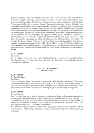 Senhor"? Aprendei: antes que acreditássemos em Deus, nossos corações eram uma habitação
corruptível e frágil, exatamente como um templo construído por mão humana. Com efeito, estava
cheio de idolatria e era casa de demônios pois todas as nossas ações se opunham a Deus. Contudo,
"ele será construído sobre o nome do Senhor." Estai atentos, para que o templo do Senhor seja
construído "com esplendor". De que modo? Aprendei: recebendo o perdão dos pecados e pondo nossa
esperança no Nome, nós nos tornamos novos, recriados desde o princípio. É por isso que Deus habita
verdadeiramente em nós, tornando-nos sua morada. Como? Pela sua palavra de fé, pelo chamado da
sua promessa, pela sabedoria das suas leis, pelos mandamentos da doutrina, e ele próprio profetizando
em nós, habitando em nós, abrindo para nós a porta do templo, que é a nossa boca, e dando-nos o
arrependimento, ele nos introduz no templo incorruptível. De fato, quem deseja ser salvo não olha
para o homem, mas para aquele que habita nele e fala por meio dele, maravilhado "Neomênias" é o
primeiro dia do mês (lunar), a "lua nova" ou "neomênia", era uma festa celebrada tanto entre os
israelitas como entre os cananeus (cf. Lv 23,24; 1Sm 20,5.24; Is 13; Am 8,5). Como o sábado, a lua
nova (neoménia) interrompia as transações comerciais. de não ter ouvido as palavras daquele que fala
através de uma boca humana, nem de ter desejado ouvi-Ias. Esse é o templo espiritual construído pelo
Senhor.
CAPÍTULO 17
Conclusão
Eu vos expliquei essas coisas com a maior simplicidade possível, e espero não ter deixado nada de
lado. Com efeito, se vos escrevesse sobre o presente ou o futuro, não compreenderíeis, pois isso
permanece em parábolas.
EPÍSTOLA DE BARNABÉ
Parte II – Moral
CAPÍTULO 18
Os Dois Caminhos
Introdução
Sobre esse assunto, chega. Passemos para outro tipo de conhecimento e ensinamento. Existem dois
caminhos de ensinamento e autoridade: o da luz e o das trevas. A diferença entre os dois é grande. De
fato, sobre um estão postados os anjos de Deus, portadores da luz; e sobre o outro, os anjos de satanás.
Um é Senhor de eternidade em eternidade, o outro é príncipe do presente tempo da iniqüidade.
CAPÍTULO 19
O caminho da luz
Este é o caminho da luz: se alguém quer andar no caminho e chegar ao lugar determinado, que se
esforce em suas obras. Eis, portanto, o conhecimento que nos foi dado para andar nesse caminho.
Ama aquele que te criou. Teme aquele que te formou. Glorifica aquele que te resgatou da morte. Sê
simples de coração e rico de espírito. Não te ligues àqueles que andam no caminho da morte. Odeia
tudo o que não é agradável a Deus. Odeia toda hipocrisia.
Não abandones os mandamentos do Senhor. Não te engrandeças a ti mesmo, mas sê humilde em todas
as circunstâncias. Não te arrogues glória. Não planejes o mal contra o teu próximo. Não te entregues à
insolência.
 