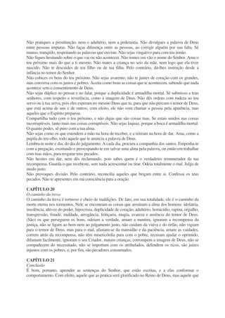 Não pratiques a prostituição, nem o adultério, nem a pederastia. Não divulgues a palavra de Deus
entre pessoas impuras. Não faças diferença entre as pessoas, ao corrigir alguém por sua falta. Sê
manso, tranqüilo, respeitando as palavras que ouviste. Não sejas vingativo para com teu irmão.
Não fiques hesitando sobre o que vai ou não acontecer. Não tomes em vão o nome do Senhor. Ama o
teu próximo mais do que a ti mesmo. Não mates a criança no seio da mãe, nem logo que ela tiver
nascido. Não te descuides de teu filho ou de tua filha. Pelo contrário, dá-lhes instrução desde a
infância no temor do Senhor.
Não cobices os bens do teu próximo. Não sejas avarento, não te juntes de coração com os grandes,
mas conversa com os justos e pobres. Aceita como boas as coisas que te acontecem, sabendo que nada
acontece sem o consentimento de Deus.
Não sejas dúplice no pensar e no falar, porque a duplicidade é armadilha mortal. Sê submisso a teus
senhores, com respeito e reverência, como à imagem de Deus. Não dês ordens com rudeza ao teu
servo ou à tua serva, pois eles esperam no mesmo Deus que tu, para que não percam o temor de Deus,
que está acima de uns e de outros; com efeito, ele não vem chamar a pessoa pela aparência, mas
aqueles que o Espírito preparou.
Compartilha tudo com o teu próximo, e não digas que são coisas tuas. Se estais unidos nas coisas
incorruptíveis, tanto mais nas coisas corruptíveis. Não sejas loquaz, porque a boca é armadilha mortal.
O quanto podes, sê puro com a tua alma.
Não sejas como os que estendem a mão na hora de receber, e a retiram na hora de dar. Ama, como a
pupila do teu olho, todo aquele que te anuncia a palavra de Deus.
Lembra-te noite e dia, do dia do julgamento. A cada dia, procura a companhia dos santos. Empenha-te
com a pregação, exortando e preocupando-te em salvar uma alma pela palavra, ou então em trabalhar
com tuas mãos, para resgatar teus pecados.
Não hesites em dar, nem dês reclamando, pois sabes quem é o verdadeiro remunerador da tua
recompensa. Guarda o que recebeste, sem nada acrescentar ou tirar. Odeia totalmente o mal. Julga de
modo justo.
Não provoques divisão. Pelo contrário, reconcilia aqueles que brigam entre si. Confessa os teus
pecados. Não te apresentes em má consciência para a oração.
CAPÍTULO 20
O caminho da treva
O caminho da treva é tortuoso e cheio de maldições. De fato, em sua totalidade, ele é o caminho da
morte eterna nos tormentos. Nele se encontram as coisas que arruínam a alma dos homens: idolatria,
insolência, altivez do poder, hipocrisia, duplicidade de coração, adultério, homicídio, rapina, orgulho,
transgressão, fraude, maldade, arrogância, feitiçaria, magia, avareza e ausência do temor de Deus.
(São) os que perseguem os bons, odeiam a verdade, amam a mentira, ignoram a recompensa da
justiça, não se ligam ao bem nem ao julgamento justo, não cuidam da viúva e do órfão, não vigiam
para o temor de Deus, mas para o mal, afastam-se da mansidão e da paciência, amam as vaidades,
correm atrás da recompensa, não têm misericórdia para com o pobre, recusam ajudar o oprimido,
difamam facilmente, ignoram o seu Criador, matam crianças, corrompem a imagem de Deus, não se
compadecem do necessitado, não se importam com os atribulados, defendem os ricos, são juízes
injustos com os pobres, e, por fim, são pecadores consumados.
CAPÍTULO 21
Conclusão
É bom, portanto, aprender as sentenças do Senhor, que estão escritas, e a elas conformar o
comportamento. Com efeito, aquele que as pratica será glorificado no Reino de Deus, mas aquele que
 