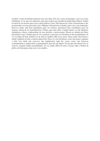 escolher o outro (Caminho) perecerá com suas obras. Por isso, existe ressurreição, e por isso existe
retribuição. A vós, que sois superiores, peço que aceitem um conselho da minha benevolência: Tendes
no meio de vós pessoas para com as quais praticar o bem. Não deixem de o fazer. Está próximo o dia,
no qual todas as coisas perecerão com o Maligno. Está próximo o Senhor, justo com a sua retribuição.
Peço-vos ainda: sede bons legisladores para vós mesmos, permanecei fiéis conselheiros para vós
mesmos, afastai de vós toda hipocrisia. O Deus, que reina sobre o mundo inteiro, vos dê sabedoria,
inteligência, ciência, conhecimento de suas decisões, e perseverança. Deixai-vos instruir por Deus,
procurando o que o Senhor quer de vós, e praticai-o, para que vos encontreis no dia do julgamento. Se
vos recordais do bem, lembrai-vos de mim ao meditar sobre essas coisas. Desse modo, meu desejo e
minha vigilância levarão a realizar algum bem. Peço-vos com insistência, como uma graça: enquanto
o belo vaso ainda está convosco, não negligencieis nada das vossas coisas, mas buscai-as
constantemente e cumpri todos os mandamentos, pois eles são dignos. Eis por que me esforcei em vos
escrever, segundo minhas possibilidades. Eu vos saúdo, filhos do amor e da paz. Que o Senhor da
glória e de toda graça esteja com vosso espírito.
 
