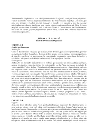 Senhor são três: a esperança da vida, começo e fim da nossa fé; a justiça, começo e fim do julgamento;
o amor, testemunho pleno da alegria e contentamento das obras realizadas na justiça. Com efeito, por
meio dos profetas, o Senhor nos fez conhecer o passado e o presente, e nos fez saborear
antecipadamente o futuro. Vendo que uma e outra coisa se realizam conforme ele falou, devemos
progredir no seu temor, de maneira mais rica e mais elevada. 8 Quanto a mim, não é como mestre,
mas como um de vós, que vos preparei umas poucas coisas. Através delas, vocês se alegrarão nas
circunstâncias presentes.
EPÍSTOLA DE BARNABÉ
Parte I - Doutrinária/Dogmática
CAPÍTULO 2
O culto que Deus quer
Introdução
Como os dias são maus e é aquele que exerce o poder, devemos, para o nosso próprio bem, procurar
as decisões do Senhor. Os auxiliares da nossa fé são o temor e a perseverança, e nossos companheiros
de luta são a paciência e o autocontrole. Se essas virtudes permanecem puras diante do Senhor, a
sabedoria, a inteligência, a ciência e o conhecimento virão regozijar-se com elas.
Os sacrifícios
De fato, foi-nos mostrado, mediante todos os profetas, que Deus não tem necessidade de sacrifícios,
nem de holocaustos, e nem de ofertas. Em certa ocasião, ele diz: "Que me importa a multidão de
vossos sacrifícios?" diz o Senhor. "Estou farto dos holocaustos de carneiros e da gordura de cordeiros
não sangue de touros e de bodes, e nem que venhais vos apresentar diante de mim. Quem pediu essas
coisas de vossas mãos? Não continueis a pisar em meu átrio. Se ofereceis flor de farinha, é em vão;
vosso incenso para mim é abominação. Não suporto vossas neomênias e vossos sábados." Ele rejeitou
essas coisas, para que a lei nova de nosso Senhor Jesus Cristo, que é sem o jugo da necessidade, não
precise de oferta preparada por homens. Ele ainda lhes disse: "Por acaso, ordenei a vossos pais, ao
saírem do Egito, que me oferecessem holocaustos? Pelo contrário, eis o que lhes ordenei: Que
nenhum de vós guarde em seu coração rancor contra o próximo e que não ame o juramento falso."
Devemos, portanto, compreender, pois não somos sem inteligência, o desígnio de nosso Pai em sua
bondade, pois ele se dirige a nós, desejando que procuremos o modo de nos aproximar dele, sem nos
extraviar, como aqueles homens. Eis, portanto, o que ele nos diz: "O sacrifício para Deus é um
coração contrito; o perfume de suave odor para o Senhor é o coração que glorifica o seu Criador."
Irmãos, devemos, portanto, cuidar de nossa salvação, para que o maligno não introduza em nós o erro,
e nos atire, como pedra de funda, para longe da nossa vida.
CAPÍTULO 3
O jejum
A respeito disso, falou-lhes ainda, "Com que finalidade jejuais para mim", diz o Senhor, "como se
ouve hoje aos gritos a vossa voz? Não é esse jejum que escolhi", diz o Senhor, "não o homem que
humilha a si mesmo. Nem quando dobrais vosso pescoço como um círculo, nem quando vos cobris de
pano de saco e cinza, não chameis isso de jejum agradável." Para nós, porém, ele diz: "Eis o jejum que
eu escolhi", diz o Senhor: "Desata todas as amarras da injustiça; desfaz as cordas dos contratos
iníquos; envia os oprimidos em liberdade; rasga toda escritura injusta; reparte teu pão com os
famintos; se vês alguém nu, veste-o; conduz para a tua casa os desabrigados; se vês algum pobre, não
o desprezes; não te afastes dos membros de tua família. Então tua luz romperá pela manhã, tuas vestes
 