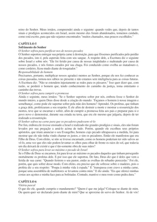 reino do Senhor. Meus irmãos, compreendei ainda o seguinte: quando vedes que, depois de tantos
sinais e prodígios acontecidos em Israel, assim mesmo eles foram abandonados, tomemos cuidado,
como está escrito, para que não sejamos encontrados "muitos chamados, mas poucos escolhidos."
CAPÍTULO 5
Sofrimento do Senhor
O Senhor sofreu para purificar-nos de nossos pecados
O Senhor suportou entregar sua própria carne à destruição, para que fôssemos purificados pelo perdão
dos pecados, isto é, pela aspersão feita com seu sangue. A respeito dele, a Escritura diz o seguinte
sobre Israel e sobre nós: "Ele foi ferido por causa de nossas iniqüidades e maltratado por causa de
nossos pecados, e nós fomos curados por sua chaga. Foi conduzido como ovelha ao matadouro e,
como cordeiro, ficou mudo diante do tosquiador."
Responsabilidade do homem
Precisamos, portanto, multiplicar nossos agradeci mentos ao Senhor, porque ele nos fez conhecer as
coisas passadas, tornou-nos sábios no presente e não estamos sem inteligência para as coisas futuras.
A Escritura diz: "Não se estendem injustamente as redes para os pássaros." Isso quer dizer que, com
razão, se perderá o homem que, tendo conhecimento do caminho da justiça, toma entretanto o
caminho das trevas.
O Senhor sofreu para cumprir a promessa
Ainda o seguinte, meus irmãos: "Se o Senhor suportou sofrer por nós, embora fosse o Senhor do
mundo inteiro, a quem Deus disse desde a criação do mundo: ‘Façamos o homem à nossa imagem e
semelhança', como pode ele suportar sofrer pela mão dos homens? Aprendei. Os profetas, que tinham
a graça dele, profetizaram a seu respeito. E ele afim de destruir a morte e mostrar a ressurreição dos
mortos, teve que se encarnar e sofrer, afim de cumprir a promessa feita aos pais e preparar para si o
povo novo e demonstrar, durante sua estada na terra, que era ele mesmo que julgaria, depois de ter
realizado a ressurreição.
O Senhor sofreu na carne para que os pecadores pudessem vê-lo
Por fim, embora ele tivesse ensinado a Israel e realizado tão grandes prodígios e sinais, eles não foram
levados por sua pregação a amá-lo acima de tudo. Porém, quando ele escolheu seus próprios
apóstolos, que iriam anunciar o seu Evangelho, homens cujo pecado ultrapassava a medida, foi para
mostrar que ele não tinha vindo chamar os justos, e sim os pecadores. Então ele manifestou que era
Filho de Deus. Com efeito, se não se tivesse encarnado, como os homens poderiam ter sido salvos ao
vê-lo, uma vez que eles não podem levantar os olhos para olhar de frente os raios do sol, que todavia
um dia deixará de existir e que é tão-somente obra de suas mãos?
O Senhor sofreu para levar ao máximo o pecado de Israel
Se o Filho de Deus se encarnou, foi para levar ao máximo os pecados daqueles que tinham perseguido
mortalmente os profetas dele. E por isso que ele suportou. De fato, Deus diz que é deles que vem a
ferida de sua carne: "Quando ferirem o seu pastor, então as ovelhas do rebanho perecerão." Foi ele,
porém, que quis sofrer desse modo. Com efeito, era preciso que ele sofresse sobre o madeiro, pois o
profeta diz a seu respeito: "Poupa à minha vida à espada." E "transpassa com cravo a minha carne,
porque uma assembléia de malfeitores se levantou contra mim." E diz ainda: "Eis que ofereci minhas
costas aos açoites e minha face para as bofetadas. Contudo, mantive o meu rosto como pedra dura."
CAPÍTULO 6
Vitória pascal
O que diz ele, quando cumpriu o mandamento? "Quem é que me julga? Coloque-se diante de mim.
Ou quem quer ser declarado justo diante de mim? Que se aproxime do servo do Senhor. Ai de vós!
 