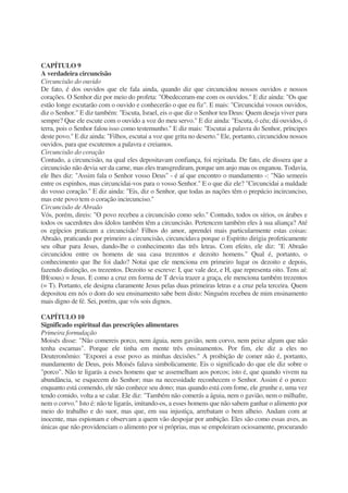 CAPÍTULO 9
A verdadeira circuncisão
Circuncisão do ouvido
De fato, é dos ouvidos que ele fala ainda, quando diz que circuncidou nossos ouvidos e nossos
corações. O Senhor diz por meio do profeta: "Obedeceram-me com os ouvidos." E diz ainda: "Os que
estão longe escutarão com o ouvido e conhecerão o que eu fiz". E mais: "Circuncidai vossos ouvidos,
diz o Senhor." E diz também: "Escuta, Israel, eis o que diz o Senhor teu Deus: Quem deseja viver para
sempre? Que ele escute com o ouvido a voz do meu servo." E diz ainda: "Escuta, ó céu; dá ouvidos, ó
terra, pois o Senhor falou isso como testemunho." E diz mais: "Escutai a palavra do Senhor, príncipes
deste povo." E diz ainda: "Filhos, escutai a voz que grita no deserto." Ele, portanto, circuncidou nossos
ouvidos, para que escutemos a palavra e creiamos.
Circuncisão do coração
Contudo, a circuncisão, na qual eles depositavam confiança, foi rejeitada. De fato, ele dissera que a
circuncisão não devia ser da carne, mas eles transgrediram, porque um anjo mau os enganou. Todavia,
ele lhes diz: "Assim fala o Senhor vosso Deus" - é aí que encontro o mandamento -: "Não semeeis
entre os espinhos, mas circuncidai-vos para o vosso Senhor." E o que diz ele? "Circuncidai a maldade
do vosso coração." E diz ainda: "Eis, diz o Senhor, que todas as nações têm o prepúcio incircunciso,
mas este povo tem o coração incircunciso."
Circuncisão de Abraão
Vós, porém, direis: "O povo recebeu a circuncisão como selo." Contudo, todos os sírios, os árabes e
todos os sacerdotes dos ídolos também têm a circuncisão. Pertencem também eles à sua aliança? Até
os egípcios praticam a circuncisão! Filhos do amor, aprendei mais particularmente estas coisas:
Abraão, praticando por primeiro a circuncisão, circuncidava porque o Espírito dirigia profeticamente
seu olhar para Jesus, dando-lhe o conhecimento das três letras. Com efeito, ele diz: "E Abraão
circuncidou entre os homens de sua casa trezentos e dezoito homens." Qual é, portanto, o
conhecimento que lhe foi dado? Notai que ele menciona em primeiro lugar os dezoito e depois,
fazendo distinção, os trezentos. Dezoito se escreve: I, que vale dez, e H, que representa oito. Tens aí:
IH(sous) = Jesus. E como a cruz em forma de T devia trazer a graça, ele menciona também trezentos
(= T). Portanto, ele designa claramente Jesus pelas duas primeiras letras e a cruz pela terceira. Quem
depositou em nós o dom do seu ensinamento sabe bem disto: Ninguém recebeu de mim ensinamento
mais digno de fé. Sei, porém, que vós sois dignos.
CAPÍTULO 10
Significado espiritual das prescrições alimentares
Primeira formulação
Moisés disse: "Não comereis porco, nem águia, nem gavião, nem corvo, nem peixe algum que não
tenha escamas". Porque ele tinha em mente três ensinamentos. Por fim, ele diz a eles no
Deuteronômio: "Exporei a esse povo as minhas decisões." A proibição de comer não é, portanto,
mandamento de Deus, pois Moisés falava simbolicamente. Eis o significado do que ele diz sobre o
"porco". Não te ligarás a esses homens que se assemelham aos porcos; isto é, que quando vivem na
abundância, se esquecem do Senhor; mas na necessidade reconhecem o Senhor. Assim é o porco:
enquanto está comendo, ele não conhece seu dono; mas quando está com fome, ele grunhe e, uma vez
tendo comido, volta a se calar. Ele diz: "Também não comerás a águia, nem o gavião, nem o milhafre,
nem o corvo." Isto é: não te ligarás, imitando-os, a esses homens que não sabem ganhar o alimento por
meio do trabalho e do suor, mas que, em sua injustiça, arrebatam o bem alheio. Andam com ar
inocente, mas espionam e observam a quem vão despojar por ambição. Eles são como essas aves, as
únicas que não providenciam o alimento por si próprias, mas se empoleiram ociosamente, procurando
 