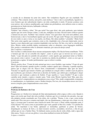 a ocasião de se alimentar da carne dos outros. São verdadeiros flagelos por sua crueldade. Ele
continua: "Não comerás moreia, nem polvo, nem molusco." Isto é: não te assemelharás, ligando-te a
esses homens que são radicalmente ímpios e já estão condenados à morte. O mesmo acontece com
esses peixes: são os únicos amaldiçoados, que nadam nas profundezas, sem subirem como os outros;
permanecem no fundo da terra, habitando o abismo.
Segunda formulação
Também "não comerás a lebre." Por que razão? Isso quer dizer: não serás pederasta, nem imitarás
aqueles que são assim. Porque a lebre, a cada ano, multiplica seu ânus. Ela tem tantos orifícios quanto
o número de seus anos. Também "não comerás a hiena". Isso quer dizer: não serás nem adúltero, nem
homossexual, e não te Assemelharás àqueles que são assim. Por que razão? Porque esse animal muda
de sexo todos os anos e torna se ora macho, ora fêmea. EIe odiou também "a doninha". Muito bem!
Não serás como aqueles que cometem, como se diz, iniqüidade com a boca por depravação, nem te
ligarás a esses depravados que cometem iniqüidade com sua boca. De fato, esse mal se concebe pela
boca. Moisés, tendo recebido tríplice ensinamento sobre os alimentos, usou linguagem simbólica.
Eles, porém, o entenderam sobre os alimentos materiais, por causa do desejo carnal.
Davi confirma o ensinamento
Davi recebeu o conhecimento desse mesmo ensinamento tríplice. Ele fala de forma semelhante: "Feliz
o homem que não vai ao conselho dos ímpios", como os peixes que se movem nas trevas para o
fundo; "e que não pára no caminho dos pecadores", como aqueles que aparentam temer ao Senhor,
mas pecam como o porco; "e que não se assentou na cátedra da pestilência", como as aves que se
postam para a rapina. Aí tendes perfeitamente o que se refere à comida.
Conclusão
Moisés, porém, disse: "Comei de todo animal que tem o casco fendido e que rumina." O que ele quer
dizer? Que (tal animal), quando recebe a comida, conhece aquele que o alimenta, e quando repousa,
parece que se alegra com ele. Disse-o bem, considerando o mandamento. Que quer ele dizer?
Vinculai-vos àqueles que temem o Senhor, que meditam no coração sobre o sentido exato da palavra
que receberam, que ensinam e observam as decisões do Senhor, que sabem que a meditação é alegre
exercício e que ruminam a palavra do Senhor. O que significa o "casco fendido"? É que o justo
caminha neste mundo e espera o mundo santo. Vede como Moisés legislou bem! Mas, para eles,
como é possível compreenderem ou entenderem essas coisas? Nós, tendo compreendido exatamente
os mandamentos, os exprimimos como o Senhor desejou. Por isso, ele circuncidou nossos ouvi dos e
nossos corações, para compreendermos essas coisas.
CAPÍTULO 11
Profecias do Batismo e da Cruz
A água
Pesquisemos se o Senhor teve intenção de falar antecipadamente sobre a água e sobre a cruz. Quanto à
água, está escrito que Israel não teria recebido o batismo que leva à remissão dos pecados, mas que
eles próprios teriam constituído um. Com efeito, diz o profeta: "Pasma, ó céu, e que a terra trema
ainda mais! Pois este povo cometeu mal duplo: eles me abandonaram, a mim que sou a fonte viva da
água, e cavaram para si mesmos uma cisterna de morte. Por acaso, o Sinai, minha montanha santa, é
rocha deserta? Vós sereis como os passarinhos que voam, quando se lhes tira o ninho." E o profeta diz
ainda: "Eu marcharei à tua frente, aplainarei as montanhas, quebrarei as portas de bronze,
despedaçarei as trancas de ferro, e te darei tesouros secretos, escondidos, invisíveis, a fim de que
saibam que eu sou o Senhor Deus. Tu habitarás numa caverna alta de rocha sólida, onde a água não
falta nunca. Vereis o rei em sua glória e vossa alma meditará no temor do Senhor."
A água e o madeiro
 