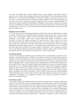 e de barro, sem ninguém que os guarde, enquanto fechais à chave, durante a noite, aqueles feitos de
prata e de ouro, e de dia colocais guardas para que não sejam roubados? Com as honras que acreditais
tributar-lhes, se é que eles têm sensibilidade, na verdade os castigais com elas; por outro lado, se são
insensíveis, vós os envergonhais com sacrifícios de sangue e gordura. Caso contrário, que alguém de
vós prove essas coisas e permita que elas lhe sejam feitas. Mas o homem, espontaneamente, não
suportaria tal suplício, porque tem sensibilidade e inteligência; a pedra, porém, suporta tudo, porque é
insensível. Concluindo, eu poderia dizer-te outras coisas sobre o motivo que os cristãos têm para não
se submeterem a esses deuses. Se o que eu disse parece insuficiente para alguém, creio que seja inútil
dizer mais alguma coisa.
Refutação do culto judaico
3. Por outro lado, creio que desejais particularmente saber por que eles não adoram Deus à maneira
dos judeus. Os judeus têm razão quando rejeitam a idolatria, de que falamos antes, e prestam culto a
um só Deus, considerando-o Senhor do universo.Contudo, erram quando lhe prestam um culto
semelhante ao dos pagãos. Assim como os gregos demonstram idiotice, sacrificando a coisas
insensíveis e surdas, eles também, pensando em oferecer coisas a Deus, como se ele tivesse
necessidade delas, realizam algo que é parecido a loucura, e não um ato de culto. “Quem fez o céu e a
terra, e tudo o que neles existe”, e que provê todo aquilo de que necessitamos, não tem necessidade
nenhuma desses bens.Ele próprio fornece as coisas àqueles que acreditam oferece-las a ele. Aqueles
que crêem oferecer-lhe sacrifícios com sangue, gordura e holocaustos, e que o enaltecem com esses
atos, não me parecem diferentes daqueles que tributam reverência a ídolos surdos, que não podem
participar do culto. Os outros imaginam estar dando algo a quem de nada precisa.
O ritualismo judaico
4. Não creio que tenhas necessidade de que eu te informe sobre o escrúpulo deles a respeito de certos
alimentos, a sua superstição sobre os sábados, seu orgulho da circuncisão, seu fingimento com jejuns e
novilúnios, coisas todas ridículas, que não merecem nenhuma consideração. Não será injusto aceitar
algumas das coisas criadas por Deus para uso dos homens como bem criadas e rejeitar outras como
inúteis e supérfluas? Não é sacrílego caluniar a Deus, imaginando que nos proíbe fazer algum bem em
dia de sábado? Não é digno de zombaria orgulhar-se da mutilação do corpo como sinal de eleição,
acreditando, com isso ser particularmente amados por Deus? E o fato de estar em perpétua vigilância
diante dos astros e da lua, para calcular os meses e os dias, e distribuir as disposições de Deus, e
dividir as mudanças das estações conforme seus próprios impulsos, umas para festa e outras para luto?
Quem consideraria isto prova de insensatez e não de religião? Penso que agora tenhas entendido
suficientemente por que os cristãos estão certos em se abster da vaidade e do engano, assim como das
complicadas observâncias e das vanglórias dos judeus. Não creias poder aprender do homem o
mistério de sua própria religião.
Os mistérios cristãos
5. Os cristãos, de fato, não se distinguem dos outros homens, nem por sua terra, nem por sua língua ou
costumes. Com efeito, não moram em cidades próprias, nem falam língua estranha, nem têm algum
modo especial de viver. Sua doutrina não foi inventada por eles, graças ao talento e a especulação de
homens curiosos, nem professam, como outros, algum ensinamento humano. Pelo contrário, vivendo
em casa gregas e bárbaras, conforme a sorte de cada um, e adaptando-se aos costumes do lugar quanto
à roupa, ao alimento e ao resto, testemunham um modo de vida admirável e, sem dúvida, paradoxal.
Vivem na sua pátria, mas como forasteiros; participam de tudo como cristãos e suportam tudo como
estrangeiros.Toda pátria estrangeira é pátria deles, a cada pátria é estrangeira. Casam-se como todos e
 