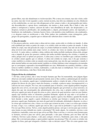 geram filhos, mas não abandonam os recém-nascidos. Põe a mesa em comum, mas não o leito; estão
na carne, mas não vivem segundo a carne; moram na terra, mas têm sua cidadania no céu; obedecem
as leis estabelecidas, as com sua vida ultrapassam as leis; amam a todos e são perseguidos por todos;
são desconhecidos e, apesar disso, condenados; são mortos e, deste modo, lhes é dada a vida; são
pobres e enriquecem a muitos; carecem de tudo e tem abundância de tudo; são desprezados e, no
desprezo, tornam-se glorificados; são amaldiçoados e, depois, proclamados justos; são injuriados, e
bendizem; são maltratados, e honram; fazem o bem, e são punidos como malfeitores; são condenados,
e se alegram como se recebessem a vida. Pelos judeus são combatidos como estrangeiros, pelos
gregos são perseguidos, a aqueles que os odeiam não saberiam dizer o motivo do ódio.
A alma do mundo
6. Em poucas palavras, assim como a alma está no corpo, assim estão os cristãos no mundo. A alma
está espalhada por todas as partes do corpo, e os cristãos estão em todas as partes do mundo. A alma
habita no corpo, mas não procede do corpo; os cristãos habitam no mundo, mas não são do mundo.A
alma invisível está contida num corpo visível; os cristãos são vistos no mundo, mas sua religião é
invisível. A carne odeia e combate a alma, embora não tenha recebido nenhuma ofensa dela, porque
esta a impede de gozar dos prazeres; embora não tenha recebido injustiça dos cristãos, o mundo os
odeia, porque estes se opõem aos prazeres. A alma ama a carne e os membros que a odeiam; também
os cristãos amam aqueles que os odeiam. A alma está contida no corpo, mas é ela que sustenta o
corpo; também os cristãos estão no mundo como numa prisão, mas são eles que sustentam o mundo.A
alma imortal habita em uma tenda mortal; também os cristãos habitam como estrangeiros em moradas
que se corrompem, esperando a incorruptibilidade nos céus. Maltratada em comidas e bebidas, a alma
torna-se melhor; também os cristãos, maltratados, a cada dia mais se multiplicam. Tal é o posto que
Deus lhes determinou, e não lhes é lícito dele desertar.
Origem divina do cristianismo
7. De fato, como já disse, não é uma invenção humana que lhes foi transmitida, nem julgam digno
observar com tanto cuidado um pensamento mortal, nem se lhes confiou a administração de mistérios
humanos. Ao contrario, aquele que é verdadeiramente senhor e criador de tudo, o Deus invisível, ele
próprio fez descer do céu, para o meio dos homens, a verdade, a palavra santa e incompreensível, e a
colocou em seus corações. Fez isso, não m,andando para os homens, como alguém poderia imaginar,
algum dos seus servos, ou um anjo, ou algum príncipe daqueles que governam as coisas terrestres, ou
algum dos que são encarregados das administrações dos céus, mas o próprio artífice e criador do
universo; aquele por meio do qual ele criou os céus e através do qual encerrou o mar em seus limites;
aquele cujo mistério todos os elementos guardam fielmente; aquele de cuja mão o sol recebeu as
medidas que deve observar em seu curso cotidiano; aquele a quem a lua obedece, quando lhe manda
luzir durante a noite; aquele a quem obedecem as estrelas que formam o séqüito da lua em seu
percurso; aquele que, finalmente, por meio do qual todo foi ordenado, delimitado e disposto: os céus e
as coisas que existem nos céus, a terra e as coisas que existem na terra, o mar e as coisas que existem
no mar, o fogo, o ar, o abismo, aquilo que está no alto, o que está no profundo e o que está no meio.
Foi esse que Deus enviou. Talvez, como alguém poderia pensar, será que o enviou para que existisse
uma tirania ou para infundir-nos medo e prostração? De modo algum. Ao contrário, enviou-o com
clemência e mansidão, como um rei que envia seu filho. Deus o enviou, e o enviou como homem para
os homens; enviou-o para nos salvar, para persuadir, e não para violentar, pois em Deus não há
violência. Enviou-o para chamar, e não para castigar; enviou-o, finalmente, para amar, e não para
julgar. Ele o enviará para julgar, e quem poderá suportar sua presença? Não vês como os cristãos são
jogados às feras, para que reneguem o Senhor, e não se deixam vencer? Não vês como quanto mais
 