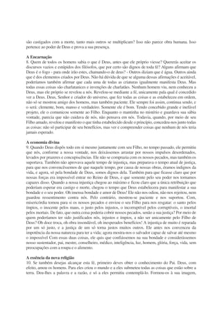 são castigados com a morte, tanto mais outros se multiplicam? Isso não parece obra humana. Isso
pertence ao poder de Deus e prova a sua presença.
A Encarnação
8. Quem de todos os homens sabia o que é Deus, antes que ele próprio viesse? Quererás aceitar os
discursos vazios e estúpidos dos filósofos, que por certo são dignos de toda fé? Alguns afirmam que
Deus é o fogo - para onde irão estes, chamando-o de deus? - Outros diziam que é água. Outros ainda
que é dos elementos criados por Deus. Não há dúvida de que se alguma dessas afirmações é aceitável,
poderíamos também afirmar que cada uma de todas as criaturas igualmente manifesta Deus. Mas
todas essas coisas são charlatanices e invenções de charlatães. Nenhum homem viu, nem conheceu a
Deus, mas ele próprio se revelou a nós. Revelou-se mediante a fé, unicamente pala qual é concedido
ver a Deus. Deus, Senhor e criador do universo, que fez todas as coisas e as estabeleceu em ordem,
não só se mostrou amigo dos homens, mas também paciente. Ele sempre foi assim, continua sendo, e
o será: clemente, bom, manso e verdadeiro. Somente ele é bom. Tendo concebido grande e inefável
projeto, ele o comunicou somente ao Filho. Enquanto o mantinha no mistério e guardava sua sábia
vontade, parecia que não cuidava de nós, não pensava em nós. Todavia, quando, por meio de seu
Filho amado, revelou e manifesto o que tinha estabelecido desde o princípio, concedeu-nos junto todas
as coisas: não só participar de seu benefícios, mas ver e compreender coisas que nenhum de nós teria
jamais esperado.
A economia divina
9. Quando Deus dispôs todo em si mesmo juntamente com seu Filho, no tempo passado, ele permitiu
que nós, conforme a nossa vontade, nos deixássemos arrastar por nossos impulsos desordenados,
levados por prazeres e concupiscências. Ele não se comprazia com os nossos pecados, mas também os
suportava. Também não aprovava aquele tempo de injustiça, mas preparava o tempo atual de justiça,
para que nos convencêssemos de que naquele tempo, por causa de nossas obras, éramos indignos da
vida, e agora, só pela bondade de Deus, somos dignos dela. Também para que ficasse claro que por
nossas forças era impossível entrar no Reino de Deus, e que somente pelo seu poder nos tornamos
capazes disso. Quando a nossa injustiça chegou ao máximo e ficou claro que a única retribuição que
poderiam esperar era castigo e morte, chegou o tempo que Deus estabelecera para manifestar a sua
bondade e o seu poder. Oh imensa bondade e amor de Deus! Ele não nos odiou, não nos rejeitou, nem
guardou ressentimento contra nós. Pelo contrário, mostrou-se paciente e nos suportou. Com,
misericórdia tomou para si os nossos pecados e enviou o seu Filho para nos resgatar: o santo pelos
ímpios, o inocente pelos maus, o justo pelos injustos, o incorruptível pelos corruptíveis, o imortal
pelos mortais. De fato, que outra coisa poderia cobrir nossos pecados, senão a sua justiça? Por meio de
quem poderíamos ter sido justificados nós, injustos e ímpios, a não ser unicamente pelo Filho de
Deus? Oh doce troca, oh obra insondável, oh inesperados benefícios! A injustiça de muito é reparada
por um só justo, e a justiça de um só torna justos muitos outros. Ele antes nos convenceu da
impotência da nossa natureza para ter a vida; agora mostra-nos o salvador capaz de salvar até mesmo
o impossível Com essas duas coisas, ele quis que confiássemos na sua bondade e considerássemos
nosso sustentador, pai, mestre, conselheiro, médico, inteligência, luz, homem, glória, força, vida, sem
preocupações com a roupa e o alimento.
A essência da nova religião
10. Se também desejas alcançar esta fé, primeiro deves obter o conhecimento do Pai. Deus, com
efeito, amou os homens. Para eles criou o mundo e a eles submeteu todas as coisas que estão sobre a
terra. Deu-lhes a palavra e a razão, e só a eles permitiu contemplá-lo. Formou-os à sua imagem,
 