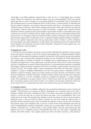 enviou-lhes o seu Filho unigênito, anunciou-lhes o reino do céu, e o dará àqueles que o tiverem
amado. Depois de conhece-lo, tens idéia da alegria com que será preenchido? Como não amarás
aquele que tanto te amou? Amando-o, tu te tornarás imitador da sua bondade. Não te maravilhes de
que um homem possa se tornar imitador de Deus. Se Deus quiser, o homem poderá. A felicidade não
está em oprimir o próximo, ou em querer estar pro cima dos mais fracos, ou enriquecer-se e praticar
violência contra os inferiores. Deste modo, ninguém pode imitar a Deus, pois tudo isto está longe de
sua grandeza. Todavia, quem toma para si o peso do próximo, e naquilo que é superior procura
beneficiar o inferior; aquele que dá aos necessitados o que recebeu de Deus, é como Deus para os que
receberam de sua mão, é imitador de Deus. Então, ainda estando na terra, contemplarás porque Deus
reina nos céus. Aí começarás a falar dos mistérios de Deus, amarás e admirarás os que são castigados
por não querer negar a Deus. Condenarás o erro e o engano do mundo, quando realmente conheceres a
vida no céu, quando desprezares esta vida que aqui parece morte, e temeres a morte verdadeira,
reservada àqueles que estão condenados ao fogo eterno, que atormentarás até o fim aqueles que lhe
forem entregues. Se conheceres este fogo, ficarás admirado, e chamarás de felizes aqueles que, com
justiça, suportaram o fogo passageiro.
O discípulo do Verbo
11. Não falo de coisas estranhas, nem busco coisas absurdas. Discípulo dos apóstolos, torno-me agora
mestre das nações e transmito o que me foi entregue para aqueles que se tornaram discípulos dignos
da verdade. De fato quem foi retamente instruído e gerado pelo Verbo amável, não procura aprender
com clareza o que o mesmo Verbo claramente mostrou aos seus discípulos? O Verbo apareceu para
eles, manifestando-se e falando livremente. Os incrédulos não o compreenderam, mas ele guiou os
discípulos que julgou fiéis, e estes conheceram os mistérios do Pai. Deu enviou o Verbo como graça,
para que se manifestasse ao mundo. Desprezado pelo povo, foi anunciado pelos apóstolos a acreditado
pelos pagãos. Desde o princípio e apareceu como novo e era antigo, a agora sempre se torna novo nos
corações dos fiéis. Ele é desde sempre, e hoje é reconhecido como Filho. Por meio dele, a Igreja se
enriquece e a graça se multiplica, difundindo-se nos fiéis. Essa graça inspira a sabedoria, desvela os
mistérios e anuncia os tempos, alegra-se nos fiéis, entrega-se aos que a buscam, sem infringir as regras
da fé nem ultrapassar os limites dos Padres. Celebra-se então o temor da lei, reconhecesse a graça dos
profetas, conserva-se a fé dos evangelhos, guarda-se a tradição dos apóstolos e a graça da Igreja
exulta. Não contristando essa graça, saberás o que o Verbo diz por meio dos que ele quer e quando
quer. Com efeito, quantas coisas fomos levados a vos explicar com zelo pala vontade do Verbo que
no-las inspira! Nós vos comunicamos por amor essas mesmas coisas que nos foram reveladas.
A verdadeira ciência
12. Atendendo e ouvindo com cuidado, conhecereis que coisas Deus prepara para os que o amam com
lealdade. Transformam-se em paraíso de delícias, produzindo em si mesmos uma arvora fértil e
frondosa, ornados com toda a variedade de frutos. Com efeito, neste lugar foi plantada a árvore da
ciência e a arvora da vida; não é a arvora da ciência que mata, e sim a desobediência. Não é sem
sentido que está escrito: No princípio Deus plantou a arvora da ciência da vida no meio do paraíso,
indicando assim a vida por meio da ciência. Contudo, por não tê-la usado de maneira pura, os
primeiros homens ficaram nus por causa da sedução da serpente. De fato, não há vida sem ciência,
nem ciência segura sem verdadeira vida, e por isso as duas árvores foram plantadas uma perto da
outra. Compreendendo essa força e lastimando a ciência que se exercita sobre a vida sem a norma da
verdade, o Apóstolo diz: “A ciência incha; o amor, porém, edifica.” De fato, quem pensa que sabe
alguma coisa sem a verdadeira ciência, testemunhada pela vida, não sabe nada: é enganado pala
serpente, não tendo amado a vida. Aquele, porém, que sabe com temor e procura a vida, planta na
 