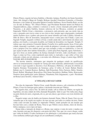 Pôncio Pilatos, regente da baixa Galiléia, e Herodes Antipas, Pontífices do Sumo Sacerdote
Anás, Alit Almael o Mago do Templo, Roboan Ancabel, Franchino Centurião, e Cônsules
Romanos e da Cidade de Jerusalém Quinto Cornélio Sublima e Sexto Pontílio Rufo; no dia
xxv do mês de Março. "EU, Pôncio Pilatos, aqui Presidente Romano dentro do Palácio da
Arquipresidência, julgo, condeno e sentencio à morte a Jesus chamado pela plebe Cristo
Nazareno, e de pátria Galiléia, homem sedicioso de Lei Mosaica, contrário ao grande
Imperador Tibério César; e determino, e pronuncio, pela presente, que sua morte seja na
cruz, e pregado com cravos como se usa com os réus, porque aqui congregando e juntando
muitos homens ricos e pobres não parou de causar tumultos por toda a Judéia, fazendo-se
filho de Deus e Rei de Jerusalém, ameaçando trazer a ruína para esta Cidade, e para seu
Sagrado Templo, negando o tributo a César, e tendo ainda tido o atrevimento de entrar com
palmas, em triunfo, e com parte da plebe, na Cidade de Jerusalém e no Sagrado Templo. E
ordeno que meu primeiro Centurião Quinto Cornélio leve publicamente Jesus Cristo pela
cidade, amarrado e açoitado, e que seja vestido de púrpura e coroado com alguns espinhos,
com a própria Cruz nos ombros para que seja exemplo a todos os malfeitores; e com ele
que sejam levados dois ladrões homicidas, e sairão pela Porta Sagrada, agora Antoniana, e
que leve Jesus ao monte público da Justiça chamado Calvário, onde crucificado e morto
fique o corpo na Cruz, como espetáculo para todos os malvados; e que sobre a Cruz seja
colocado o título em três idiomas, e em todos três (Hebraico, Grego e Latim) diga: IESUS
NAZAR. REX IUDAEORUM.
"Da mesma maneira, ordenamos que ninguém de qualquer estado ou qualificação
atreva-se temerariamente a impedir tal Justiça por mim ordenada, administrada e executada
com todo o rigor segundo os decretos e Leis Romanas e Hebréias, sob pena de rebelião ao
Império Romano Testemunhos da Sentença: pelas 12 tribos de Israel, Rabain Daniel,
Rabain seg.12, Joannin Bonicar, Barbasu, Sabi Potuculam. Pelos Fariseus, Búlio, Simeão,
Ronol, Rabini, Mondagul, Boncurfosu. Pelo Sumo Sacerdócio, Rabban, Nidos, Boncasado,
Notários desta publicação; pelos Hebreus, Nitanbarta; Pelo Julgamento, e pelo Presidente
de Roma Lúcio Sextilio, Amásio Chlio."
A VINGANÇA DO SALVADOR
Nos dias do imperador Tibério César, sendo Herodes tetrarca, sob o domínio de Pôncio
Pilatos, Cristo foi entregue pelos judeus e declarado inocente por Tibério.
Por aqueles dias, estava Tito de chefe de estado, sob as ordens de Tibério, na região de
Equitânia, em uma cidade da Líbia chamada Burgidalla. Sabe-se que Tito tinha uma chaga
na parte direita do nariz, originada, diz-se, por um câncer, que tornava seu rosto desfeito até
o olho.
Naquele tempo saiu da Judéia um homem chamado Natan, filho de Naum. Este era um
ismaelita que ia de região em região e de mar em mar, por todos os confins da terra. Natan
vinha como enviado da Judéia ao imperador Tibério, sendo portador de um tratado que
haviam feito com a cidade de Roma. Nota-se que Tibério estava doente, cheio de úlceras,
febres malignas e nove tipos de lepra.
Natan tinha a intenção de dirigir-se a Roma, mas soprou o vento do norte e mudou sua
rota, fazendo com que ele chegasse a um porto da Líbia. Tito, que viu a neve chegar, soube
que vinha da Judéia. E todos encheram-se de admiração e concordaram que nunca haviam
visto nenhuma embarcação chegar ali em semelhantes condições.
 
