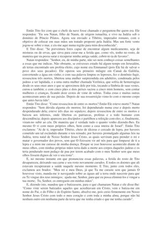 Então Tito fez com que o chefe da nave fosse chamado e perguntou-lhe quem era. Ele
respondeu: "Eu sou Natan, filho de Naum, de origem ismaelita, e vivo na Judéia sob o
domínio de Pôncio Pilatos. Agora sou enviado a Tibério, imperador romano, com o
objetivo de colocar em suas mãos um tratado proposto pela Judéia. Mas um forte vento
jogou-se sobre o mar, e eis-me aqui numa região para mim desconhecida".
E Tito disse: "Se porventura fores capaz de encontrar algum medicamento, seja de
misturas ou de ervas, que sirva para curar-me a ferida que, como vês, tenho no rosto, de
maneira que eu possa sarar e recuperar minha antiga saúde, cobrir-te-ia de favores".
Natan respondeu: "Senhor, eu, de minha parte, não sei nem conheço coisas semelhantes
a essas que me indicas. Não obstante, se estivesses estado há algum tempo em Jerusalém,
ali terias encontrado um profeta eleito, cujo nome era Emmanuel (pois Ele há de salvar o
povo dos seus pecados). Ele operou seu primeiro milagre em Canaã da Galiléia,
convertendo a água em vinho; e com sua palavra limpou os leprosos, fez o demônio fugir,
ressuscitou três mortos, libertou uma mulher surpreendida em adultério, condenada pelos
judeus a ser lapidada, e a uma outra mulher chamada Verônica, que sofria de hemorragias
desde os seus onze anos e que se aproximou dele por trás, tocando a fímbria de suas vestes,
curou-a também; e com cinco pães e dois peixes saciou a cinco mim homens, sem contar
mulheres e crianças, ficando doze cestos de vime de sobras. Todas estas e muitas outras
aconteceram antes de sua paixão. Depois de sua ressurreição vimo-lo com o mesmo corpo
que antes havia tido".
Então Tito disse: "Como ressuscitou de entre os mortos? Então Ele esteve morto'? Natan
respondeu: "Sem dúvida alguma ele morreu; foi dependurado numa cruz e depois morto
despendurado dela; esteve três dias no sepulcro; depois ressuscitou de entre os mortos e
baixou aos infernos, onde libertou os patriarcas, profetas e a todo humano com
descendência; depois apareceu aos discípulos e partilhou a refeição com eles; e, finalmente,
viram-no subir ao céu. De maneira que é verdade tudo o quanto venho dizendo-lhes. Eu
mesmo O vi com meus próprios olhos, bem como a casa inteira de Israel". Então Tito
exclamou: "Ai de ti, imperador Tibério, cheio de úlceras e cercado de lepra, por haveres
cometido um tal escândalo durante o teu reinado; por haveres promulgado algumas leis na
Judéia, terra natal de Nosso Senhor Jesus Cristo, as quais serviram para prender o rei e
matar o governador dos povos, sem que O fizessem vir até nós para que limpasse de ti a
lepra e a mim me curasse de minha doença. Porque se isso houvesse acontecido diante de
meus olhos, com minhas próprias mãos teria dado a morte aos corpos daqueles judeus e os
teria pendurado num pedaço de pau por terem acabado com o meu Senhor sem que meus
olhos fossem dignos de ver o seu rosto".
E, no mesmo instante em que pronunciou essas palavras, a ferida do rosto de Tito
desapareceu, deixando sua carne e seu rosto novamente curados. E todos os doentes que ali
estavam recuperaram a saúde naquele mesmo momento. E Tito, junto com todos eles,
exclamou aos brados: "Meu rei e meu Deus, já que Tu me curaste sem que jamais O
houvesse visto, manda-me ir navegando sobre as águas até a terra onde nasceste para que
eu Te vingue dos teus inimigos; ajuda-me, Senhor, para que eu possa eliminá-los e vingar a
tua morte; Tu, Senhor, os entregarás em minhas mãos".
E, dizendo isto, mandou que o batizassem, para o que chamaram Natan e ele disse-lhe:
"Como viste serem batizados aqueles que acreditavam em Cristo, vem e batiza-me em
nome do Pai, e do Filho e do Espírito Santo, absolve-me, pois creio firmemente em Nosso
Senhor Jesus Cristo com todo o meu coração e com toda a minha alma, porque não há
nenhum outro em nenhuma parte da terra que me tenha criado e que me tenha curado".
 