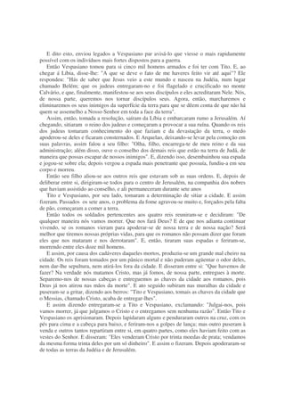 E dito esto, enviou legados a Vespasiano par avisá-lo que viesse o mais rapidamente
possível com os indivíduos mais fortes dispostos para a guerra.
Então Vespasiano tomou para si cinco mil homens armados e foi ter com Tito. E, ao
chegar á Líbia, disse-lhe: "A que se deve o fato de me haveres feito vir até aqui"? Ele
respondeu: "Hás de saber que Jesus veio a este mundo e nasceu na Judéia, num lugar
chamado Belém; que os judeus entregaram-no e foi flagelado e crucificado no monte
Calvário, e que, finalmente, manifestou-se aos seus discípulos e eles acreditaram Nele. Nós,
de nossa parte, queremos nos tornar discípulos seus. Agora, então, marcharemos e
eliminaremos os seus inimigos da superfície da terra para que se dêem conta de que não há
quem se assemelho a Nosso Senhor em toda a face da terra".
Assim, então, tomada a resolução, saíram da Líbia e embarcaram rumo a Jerusalém. Aí
chegando, sitiaram o reino dos judeus e começaram a provocar a sua ruína. Quando os reis
dos judeus tomaram conhecimento do que faziam e da devastação da terra, o medo
apoderou-se deles e ficaram consternados. E Arquelao, deixando-se levar pela comoção em
suas palavras, assim falou a seu filho: "Olha, filho, encarrega-te de meu reino e da sua
administração; além disso, ouve o conselho dos demais reis que estão na terra de Judá, de
maneira que possas escapar de nossos inimigos". E, dizendo isso, desembainhou sua espada
e jogou-se sobre ela; depois vergou a espada mais penetrante que possuía, fundiu-a em seu
corpo e morreu.
Então seu filho aliou-se aos outros reis que estavam sob as suas ordens. E, depois de
deliberar entre si, dirigiram-se todos para o centro de Jerusalém, na companhia dos nobres
que haviam assistido ao conselho, e ali permaneceram durante sete anos
Tito e Vespasiano, por seu lado, tomaram a determinação de sitiar a cidade. E assim
fizeram. Passados os sete anos, o problema da fome agravou-se muito e, forçados pela falta
de pão, começaram a comer a terra.
Então todos os soldados pertencentes aos quatro reis reuniram-se e decidiram: "De
qualquer maneira nós vamos morrer. Que nos fará Deus? E de que nos adianta continuar
vivendo, se os romanos vieram para apoderar-se de nossa terra e de nossa nação? Será
melhor que tiremos nossas próprias vidas, para que os romanos não possam dizer que foram
eles que nos mataram e nos derrotaram". E, então, tiraram suas espadas e feriram-se,
morrendo entre eles doze mil homens.
E assim, por causa dos cadáveres daqueles mortos, produziu-se um grande mal cheiro na
cidade. Os reis foram tomados por um pânico mortal e não puderam agüentar o odor deles,
nem dar-lhe sepultura, nem atirá-los fora da cidade. E disseram entre si: "Que havemos de
fazer? Na verdade nós matamos Cristo, mas já fomos, de nossa parte, entregues à morte.
Separemo-nos de nossas cabeças e entreguemos as chaves da cidade aos romanos, pois
Deus já nos atirou nas mãos da morte". E ato seguido subiram nas muralhas da cidade e
puseram-se a gritar, dizendo aos berros: "Tito e Vespasiano, tomais as chaves da cidade que
o Messias, chamado Cristo, acaba de entregar-lhes".
E assim dizendo entregaram-se a Tito e Vespasiano, exclamando: "Julgai-nos, pois
vamos morrer, já que julgamos o Cristo e o entregamos sem nenhuma razão". Então Tito e
Vespasiano os aprisionaram. Depois lapidaram alguns e penduraram outros na cruz, com os
pés para cima e a cabeça para baixo, e feriram-nos a golpes de lança; mas outro puseram à
venda e outros tantos repartiram entre si, em quatro partes, como eles haviam feito com as
vestes do Senhor. E disseram: "Eles venderam Cristo por trinta moedas de prata; vendamos
da mesma forma trinta deles por um só dinheiro". E assim o fizeram. Depois apoderaram-se
de todas as terras da Judéia e de Jerusalém.
 
