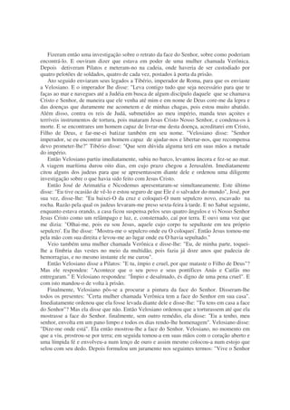 Fizeram então uma investigação sobre o retrato da face do Senhor, sobre como poderiam
encontrá-lo. E ouviram dizer que estava em poder de uma mulher chamada Verônica.
Depois detiveram Pilatos e meteram-no na cadeia, onde haveria de ser custodiado por
quatro pelotões de soldados, quatro de cada vez, postados à porta da prisão.
Ato seguido enviaram seus legados a Tibério, imperador de Roma, para que os enviaste
a Velosiano. E o imperador lhe disse: "Leva contigo tudo que seja necessário para que te
faças ao mar e navegues até a Judéia em busca de algum discípulo daquele que se chamava
Cristo e Senhor, de maneira que ele venha até mim e em nome de Deus core-me da lepra e
das doenças que duramente me acometem e de minhas chagas, pois estou muito abatido.
Além disso, contra os reis de Judá, submetidos ao meu império, manda teus açoites e
terríveis instrumentos de tortura, pois mataram Jesus Cristo Nosso Senhor, e condena-os à
morte. E se encontrares um homem capaz de livrar-me desta doença, acreditarei em Cristo,
Filho de Deus, e far-me-ei batizar também em seu nome. "Velosiano disse: "Senhor
imperador, se eu encontrar um homem capaz de ajudar-nos e libertar-nos, que recompensa
devo prometer-lhe?" Tibério disse: "Que sem dúvida alguma terá em suas mãos a metade
do império.
Então Velosiano partiu imediatamente, subiu no barco, levantou âncora e fez-se ao mar.
A viagem marítima durou oito dias, em cujo prazo chegou a Jerusalém. Imediatamente
citou alguns dos judeus para que se apresentassem diante dele e ordenou uma diligente
investigação sobre o que havia sido feito com Jesus Cristo.
Então José de Arimatéia e Nicodemus apresentaram-se simultaneamente. Este último
disse: "Eu tive ocasião de vê-lo e estou seguro de que Ele é o salvador do mundo", José, por
sua vez, disse-lhe: "Eu baixei-O da cruz e coloquei-O num sepulcro novo, escavado na
rocha. Razão pela qual os judeus levaram-me preso sexta-feira à tarde. E no Sabat seguinte,
enquanto estava orando, a casa ficou suspensa pelos seus quatro ângulos e vi Nosso Senhor
Jesus Cristo como um relâmpago e luz, e, consternado, caí por terra. E ouvi uma voz que
me dizia: "Olhai-me, pois eu sou Jesus, aquele cujo corpo tu sepultaste em teu próprio
sepulcro'. Eu lhe disse: "Mostra-me o sepulcro onde eu O coloquei'. Então Jesus tomou-me
pela mão com sua direita e levou-me ao lugar onde eu O havia sepultado."
Veio também uma mulher chamada Verônica e disse-lhe: "Eu, de minha parte, toquei-
lhe a fímbria das vestes no meio da multidão, pois fazia já doze anos que padecia de
hemorragias, e no mesmo instante ele me curou".
Então Velosiano disse a Pilatos: "E tu, ímpio e cruel, por que mataste o Filho de Deus"?
Mas ele respondeu: "Acontece que o seu povo e seus pontífices Anás e Caifás mo
entregaram." E Velosiano respondeu: "Ímpio e desalmado, és digno de uma pena cruel". E
com isto mandou-o de volta à prisão.
Finalmente, Velosiano pôs-se a procurar a pintura da face do Senhor. Disseram-lhe
todos os presentes: "Certa mulher chamada Verônica tem a face do Senhor em sua casa".
Imediatamente ordenou que ela fosse levada diante dele e disse-lhe: "Tu tens em casa a face
do Senhor"? Mas ela disse que não. Então Velosiano ordenou que a torturassem até que ela
mostrasse a face do Senhor. finalmente, sem outro remédio, ela disse: "Eu a tenho, meu
senhor, envolta em um pano limpo e todos os dias rendo-lhe homenagem". Velosiano disse:
"Dize-me onde está". Ela então mostrou-lhe a face do Senhor. Velosiano, no momento em
que a viu, prostrou-se por terra; em seguida tomou-a em suas mãos com o coração aberto e
uma límpida fé e envolveu-a num lenço de ouro e assim mesmo colocou-a num estojo que
selou com seu dedo. Depois formulou um juramento nos seguintes termos: "Vive o Senhor
 