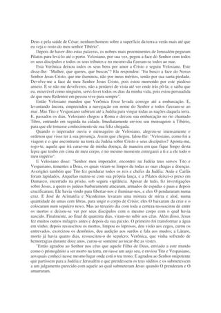 Deus e pela saúde de César; nenhum homem sobre a superfície da terra a verás mais até que
eu veja o rosto do meu senhor Tibério".
Depois de haver dito estas palavras, os nobres mais proeminentes de Jerusalém pegaram
Pilatos para levá-lo até o porto. Velosiano, por sua vez, pegou a face do Senhor com todos
os seus discípulos e todos os seus tributos e no mesmo dia fizeram-se todos ao mar.
Esta Verônica deixou todos os seus bens por amor a Cristo e seguiu Velosiano. Este
disse-lhe: "Mulher, que queres, que buscas"? Ela respondeu: "Eu busco a face do Nosso
Senhor Jesus Cristo, que me iluminou, não por meus méritos, senão por sua santa piedade.
Devolve-me a face de meu Senhor Jesus Cristo, pois estou morrendo por este piedoso
anseio. E se não me devolveres, não a perderei de vista até ver onde irás pô-la; e saiba que
eu, miserável como ninguém, servi-lo-ei todos os dias da minha vida, pois estou persuadida
de que meu Redentor em pessoa vive para sempre".
Então Velosiano mandou que Verônica fosse levada consigo até a embarcação. E,
levantando âncora, empreendeu a navegação em nome do Senhor e todos fizeram-se ao
mar. Mas Tito e Vespasiano subiram até a Judéia para vingar todas as nações daquela terra.
E, passados os dias, Velosiano chegou a Roma e deixou sua embarcação no rio chamado
Tibre, entrando em seguida na cidade. Imediatamente enviou seu mensageiro a Tibério,
para que ele tomasse conhecimento de sua feliz chegada.
Quando o imperador ouviu o mensageiro de Velosiano, alegrou-se imensamente e
ordenou que visse ter à sua presença. Assim que chegou, falou-lhe: "Velosiano, como foi a
viagem e o que encontraste na terra da Judéia sobre Cristo e seus discípulos? Aponta-me,
rogo-te, aquele que irá curar-me de minha doença, de maneira em que fique limpo desta
lepra que tenho em cima de meu corpo, e no mesmo momento entregarei a ti e a ele todo o
meu império".
E Velosiano disse: "Senhor meu imperador, encontrei na Judéia teus servos Tito e
Vespasiano, tementes a Deus, os quais viram-se limpos de todas as suas chagas e doenças.
Averigüei também que Tito fez pendurar todos os reis e chefes da Judéia: Anás e Caifás
foram lapidados, Arquelao matou-se com sua própria lança, e a Pilatos deixei-o preso em
Damasco, encerrado na prisão, sob segura vigilância. Apesar de tudo, fiz investigações
sobre Jesus, a quem os judeus barbaramente atacaram, armados de espadas e paus e depois
crucificaram; Ele havia vindo para libertar-nos e iluminar-nos, e eles O penduraram numa
cruz. E José de Arimatéia e Nicodemus levaram uma mistura de mirra e aloé, numa
quantidade de umas cem libras, para ungir o corpo de Cristo; eles O baixaram da cruz e o
colocaram num sepulcro novo. Mas ao terceiro dia com toda a certeza ressuscitou de entre
os mortos e deixou-se ver por seus discípulos com o mesmo corpo com o qual havia
nascido. Finalmente, ao final de quarenta dias, viram-no subir aos céus. Além disso, Jesus
fez muitos outros milagres antes e depois da sua paixão. O primeiro foi transformar a água
em vinho; depois ressuscitou os mortos, limpou os leprosos, deu visão aos cegos, curou os
entrevados, exorcizou os demônios, deu audição aos surdos e fala aos mudos; a Lázaro,
morto já havia quatro dias, ressuscitou-o do sepulcro; Verônica, que vinha sofrendo de
hemorragias durante doze anos, curou-se somente ao tocar-lhe as vestes.
"Então agradou ao Senhor nos céus que aquele Filho de Deus, enviado a este mundo
como o primogênito a ser morto na terra, enviasse um anjo seu, e enviou Tito e Vespasiano,
aos quais conheci nesse mesmo lugar onde está o teu trono. E agradou ao Senhor onipotente
que partissem para a Judéia e Jerusalém e que prendessem os teus súditos e os submetessem
a um julgamento parecido com aquele ao qual submeteram Jesus quando O prenderam e O
amarraram.
 