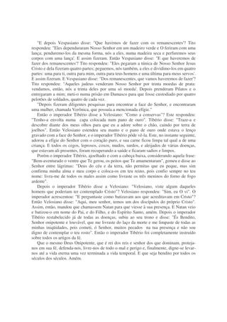 "E depois Vespasiano disse: "Que havemos de fazer com os remanescentes'? Tito
respondeu: "Eles dependuraram Nosso Senhor em um madeiro verde e O feriram com uma
lança; penduremo-los da mesma forma, nós a eles, numa madeira seca e perfuremos seus
corpos com uma lança'. E assim fizeram. Então Vespasiano disse: "E que haveremos de
fazer dos remanescentes'? Tito respondeu: "Eles pegaram a túnica de Nosso Senhor Jesus
Cristo e dela fizeram quatro partes; peguemos, nós também, a eles e dividimo-los em quatro
partes: uma para ti, outra para mim, outra para teus homens e uma última para meus servos'.
E assim fizeram. E Vespasiano disse: "Dos remanescentes, que vamos haveremos de fazer'?
Tito respondeu: "Aqueles judeus venderam Nosso Senhor por trinta moedas de prata:
vendamos, então, nós a trinta deles por uma só moeda'. Depois prenderam Pilatos e o
entregaram a mim; meti-o numa prisão em Damasco para que fosse custodiado por quatro
pelotões de soldados, quatro de cada vez.
"Depois fizeram diligentes pesquisas para encontrar a face do Senhor, e encontraram
uma mulher, chamada Verônica, que possuía a mencionada efígie."
Então o imperador Tibério disse a Velosiano: "Como a conservas"? Este respondeu:
"Tenho-a envolta numa capa colocada num pano de ouro". Tibério disse: "Traze-a e
descobre diante dos meus olhos para que eu a adore sobre o chão, caindo por terra de
joelhos". Então Velosiano estendeu seu manto e o pano de ouro onde estava o lenço
gravado com a face do Senhor, e o imperador Tibério pôde vê-la. Este, no instante seguinte,
adorou a efígie do Senhor com o coração puro, e sua carne ficou limpa tal qual a de uma
criança. E todos os cegos, leprosos, coxos, mudos, surdos, e aleijados de várias doenças,
que estavam ali presentes, foram recuperando a saúde e ficaram sadios e limpos.
Porém o imperador Tibério, ajoelhado e com a cabeça baixa, considerando aquela frase:
"Bem-aventurado o ventre que Te gerou, os peitos que Te amamentaram", gemeu e disse ao
Senhor entre lágrimas: "Deus do céu e da terra, não permitas que eu peque, mas sim
confirma minha alma e meu corpo e coloca-os em teu reino, pois confio sempre no teu
nome: livra-me de todos os males assim como livraste os três meninos do forno de fogo
ardente".
Depois o imperador Tibério disse a Velosiano: "Velosiano, viste algum daqueles
homens que poderiam ter contemplado Cristo"? Velosiano respondeu: "Sim, eu O vi". O
imperador acrescentou: "E perguntaste como batizavam aos que acreditavam em Cristo"?
Então Velosiano disse: "Aqui, meu senhor, temos um dos discípulos do próprio Cristo".
Assim, então, mandou que chamassem Natan para que viesse à sua presença. E Natan veio
e batizou-o em nome do Pai, e do Filho, e do Espírito Santo, amém. Depois o imperador
Tibério restabelecido já de todas as doenças, subiu ao seu trono e disse: "És Bendito,
Senhor onipotente e louvável, que me livraste do laço da morte e me limpaste de todas as
minhas iniqüidades, pois cometi, ó Senhor, muitos pecados na tua presença e não sou
digno de contemplar o teu rosto". Então o imperador Tibério foi completamente instruído
sobre todos os artigos da fé.
Que o mesmo Deus Onipotente, que é rei dos reis e senhor dos que dominam, proteja-
nos em sua fé, defenda-nos, livre-nos de todo o mal e perigo e, finalmente, digne-se levar-
nos até a vida eterna uma vez terminada a vida temporal. E que seja bendito por todos os
séculos dos séculos. Amém.
 