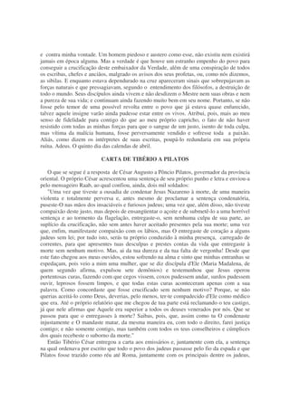 e contra minha vontade. Um homem piedoso e austero como esse, não existiu nem existirá
jamais em época alguma. Mas a verdade é que houve um estranho empenho do povo para
conseguir a crucificação deste embaixador da Verdade, além de uma conspiração de todos
os escribas, chefes e anciãos, malgrado os avisos dos seus profetas, ou, como nós dizemos,
as sibilas. E enquanto estava dependurado na cruz apareceram sinais que sobrepujavam as
forças naturais e que pressagiavam, segundo o entendimento dos filósofos, a destruição de
todo o mundo. Seus discípulos ainda vivem e não desdizem o Mestre nem suas obras e nem
a pureza de sua vida; e continuam ainda fazendo muito bem em seu nome. Portanto, se não
fosse pelo temor de uma possível revolta entre o povo que já estava quase enfurecido,
talvez aquele insigne varão ainda pudesse estar entre os vivos. Atribui, pois, mais ao meu
senso de fidelidade para contigo do que ao meu próprio capricho, o fato de não haver
resistido com todas as minhas forças para que o sangue de um justo, isento de toda culpa,
mas vítima da malícia humana, fosse perversamente vendido e sofresse toda a paixão.
Aliás, como dizem os intérpretes de suas escritas, poupá-lo redundaria em sua própria
ruína. Adeus. O quinto dia das calendas de abril.
CARTA DE TIBÉRIO A PILATOS
O que se segue é a resposta de César Augusto a Pôncio Pilatos, governador da província
oriental. O próprio César acrescentou uma sentença de seu próprio punho e letra e enviou-a
pelo mensageiro Raab, ao qual confiou, ainda, dois mil soldados:
"Uma vez que tiveste a ousadia de condenar Jesus Nazareno à morte, de uma maneira
violenta e totalmente perversa e, antes mesmo de proclamar a sentença condenatória,
puseste-O nas mãos dos insaciáveis e furiosos judeus; uma vez que, além disso, não tiveste
compaixão deste justo, mas depois de ensangüentar o açoite e de submetê-lo a uma horrível
sentença e ao tormento da flagelação, entregaste-o, sem nenhuma culpa de sua parte, ao
suplício da crucificação, não sem antes haver aceitado presentes pela sua morte; uma vez
que, enfim, manifestaste compaixão com os lábios, mas O entregaste de coração a alguns
judeus sem lei; por tudo isto, serás tu próprio conduzido à minha presença, carregado de
correntes, para que apresentes tuas desculpas e prestes contas da vida que entregaste à
morte sem nenhum motivo. Mas, ai da tua dureza e da tua falta de vergonha! Desde que
este fato chegou aos meus ouvidos, estou sofrendo na alma e sinto que minhas entranhas se
espedaçam, pois veio a mim uma mulher, que se diz discípula d'Ele (Maria Madalena, de
quem segundo afirma, expulsou sete demônios) e testemunhou que Jesus operou
portentosas curas, fazendo com que cegos vissem, coxos pudessem andar, surdos pudessem
ouvir, leprosos fossem limpos, e que todas estas curas aconteceram apenas com a sua
palavra. Como concordaste que fosse crucificado sem nenhum motivo? Porque, se não
querias aceitá-lo como Deus, deverias, pelo menos, ter-te compadecido d'Ele como médico
que era. Até o próprio relatório que me chegou de tua parte está reclamando o teu castigo,
já que nele afirmas que Aquele era superior a todos os deuses venerados por nós. Que se
passou para que o entregasses à morte? Saibas, pois, que, assim como tu O condenaste
injustamente e O mandaste matar, da mesma maneira eu, com todo o direito, farei justiça
contigo; e não somente contigo, mas também com todos os teus conselheiros e cúmplices
dos quais recebeste o suborno da morte."
Então Tibério César entregou a carta aos emissários e, juntamente com ela, a sentença
na qual ordenava por escrito que todo o povo dos judeus passasse pelo fio da espada e que
Pilatos fosse trazido como réu até Roma, juntamente com os principais dentre os judeus,
 