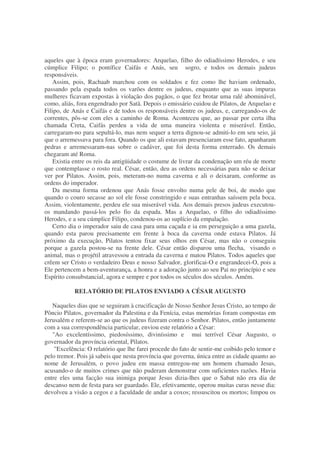 aqueles que à época eram governadores: Arquelao, filho do odiadíssimo Herodes, e seu
cúmplice Filipo; o pontífice Caifás e Anás, seu sogro, e todos os demais judeus
responsáveis.
Assim, pois, Rachaab marchou com os soldados e fez como lhe haviam ordenado,
passando pela espada todos os varões dentre os judeus, enquanto que as suas impuras
mulheres ficavam expostas à violação dos pagãos, o que fez brotar uma ralé abominável,
como, aliás, fora engendrado por Satã. Depois o emissário cuidou de Pilatos, de Arquelao e
Filipo, de Anás e Caifás e de todos os responsáveis dentre os judeus, e, carregando-os de
correntes, pôs-se com eles a caminho de Roma. Aconteceu que, ao passar por certa ilha
chamada Creta, Caifás perdeu a vida de uma maneira violenta e miserável. Então,
carregaram-no para sepultá-lo, mas nem sequer a terra dignou-se admiti-lo em seu seio, já
que o arremessava para fora. Quando os que ali estavam presenciaram esse fato, apanharam
pedras e arremessaram-nas sobre o cadáver, que foi desta forma enterrado. Os demais
chegaram até Roma.
Existia entre os reis da antigüidade o costume de livrar da condenação um réu de morte
que contemplasse o rosto real. César, então, deu as ordens necessárias para não se deixar
ver por Pilatos. Assim, pois, meteram-no numa caverna e ali o deixaram, conforme as
ordens do imperador.
Da mesma forma ordenou que Anás fosse envolto numa pele de boi, de modo que
quando o couro secasse ao sol ele fosse constringido e suas entranhas saíssem pela boca.
Assim, violentamente, perdeu ele sua miserável vida. Aos demais presos judeus executou-
os mandando passá-los pelo fio da espada. Mas a Arquelao, o filho do odiadíssimo
Herodes, e a seu cúmplice Filipo, condenou-os ao suplício da empalação.
Certo dia o imperador saiu de casa para uma caçada e ia em perseguição a uma gazela,
quando esta parou precisamente em frente à boca da caverna onde estava Pilatos. Já
próximo da execução, Pilatos tentou fixar seus olhos em César, mas não o conseguiu
porque a gazela postou-se na frente dele. César então disparou uma flecha, visando o
animal, mas o projétil atravessou a entrada da caverna e matou Pilatos. Todos aqueles que
crêem ser Cristo o verdadeiro Deus e nosso Salvador, glorificai-O e engrandecei-O, pois a
Ele pertencem a bem-aventurança, a honra e a adoração junto ao seu Pai no princípio e seu
Espírito consubstancial, agora e sempre e por todos os séculos dos séculos. Amém.
RELATÓRIO DE PILATOS ENVIADO A CÉSAR AUGUSTO
Naqueles dias que se seguiram à crucificação de Nosso Senhor Jesus Cristo, ao tempo de
Pôncio Pilatos, governador da Palestina e da Fenícia, estas memórias foram compostas em
Jerusalém e referem-se ao que os judeus fizeram contra o Senhor. Pilatos, então juntamente
com a sua correspondência particular, enviou este relatório a César:
"Ao excelentíssimo, piedosíssimo, diviníssimo e mui terrível César Augusto, o
governador da província oriental, Pilatos.
"Excelência: O relatório que lhe farei procede do fato de sentir-me coibido pelo temor e
pelo tremor. Pois já sabeis que nesta província que governa, única entre as cidade quanto ao
nome de Jerusalém, o povo judeu em massa entregou-me um homem chamado Jesus,
acusando-o de muitos crimes que não puderam demonstrar com suficientes razões. Havia
entre eles uma facção sua inimiga porque Jesus dizia-lhes que o Sabat não era dia de
descanso nem de festa para ser guardado. Ele, efetivamente, operou muitas curas nesse dia:
devolveu a visão a cegos e a faculdade de andar a coxos; ressuscitou os mortos; limpou os
 