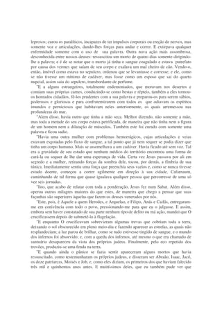 leprosos; curou os paralíticos, incapazes de ter impulsos corporais ou ereção de nervos, mas
somente voz e articulações, dando-lhes forças para andar e correr. E extirpava qualquer
enfermidade somente com o uso de sua palavra. Outra nova ação mais assombrosa,
desconhecida entre nossos deuses: ressuscitou um morto de quatro dias somente dirigindo-
lhe a palavra; e é de se notar que o morto já tinha o sangue coagulado e estava putrefato
por causa dos vermes que saíam de seu corpo e exalava um mal cheiro de cão. Vendo-o,
então, imóvel como estava no sepulcro, ordenou que se levantasse e corresse; e ele, como
se não tivesse um mínimo de cadáver, mas fosse como um esposo que sai do quarto
nupcial, assim saiu do sepulcro, transbordante de perfume.
"E a alguns estrangeiros, totalmente endemoniados, que moravam nos desertos e
comiam suas próprias carnes, conduzindo-se como bestas e répteis, também a eles tornou-
os honrados cidadãos, fê-los prudentes com a sua palavra e preparou-os para serem sábios,
poderosos e gloriosos e para confraternizarem com todos os que odiavam os espíritos
imundos e perniciosos que habitavam neles anteriormente, os quais arremessou nas
profundezas do mar.
"Alem disso, havia outro que tinha a mão seca. Melhor dizendo, não somente a mão,
mas toda a metade do seu corpo estava petrificada, de maneira que não tinha nem a figura
de um homem nem a dilatação de músculos. Também este foi curado com somente uma
palavra e ficou sadio.
"Havia uma outra mulher com problemas hemorrágicos, cujas articulações e veias
estavam esgotadas pelo fluxo de sangue, a tal ponto que já nem sequer se podia dizer que
tinha um corpo humano. Mais se assemelhava a um cadáver. Havia ficado até sem voz. Tal
era a gravidade de seu estado que nenhum médico do território encontrou uma forma de
curá-la ou sequer de lhe dar uma esperança de vida. Certa vez Jesus passava por ali em
segredo e a mulher, retirando forças da sombra dele, tocou, por detrás, a fímbria de sua
túnica. Imediatamente sentiu uma força que preenchia seus vazios e, como se nunca tivesse
estado doente, começou a correr agilmente em direção à sua cidade, Cafarnaum,
caminhando de tal forma que quase igualava qualquer pessoa que percorresse de uma só
vez seis jornadas.
"Isto, que acabo de relatar com toda a ponderação, Jesus fez num Sabat. Além disso,
operou outros milagres maiores do que estes, de maneira que chego a pensar que suas
façanhas são superiores àquelas que fazem os deuses venerados por nós.
"Este, pois, é Aquele a quem Herodes, e Arquelao, e Filipo, Anás e Caifás, entregaram-
me em conivência com todo o povo, pressionando-me para que eu o julgasse. E assim,
embora sem haver constatado de sua parte nenhum tipo de delito ou má ação, mandei que O
crucificassem depois de submetê-lo à flagelação.
"E enquanto O crucificavam sobrevieram algumas trevas que cobriam toda a terra,
deixando o sol obscurecido em pleno meio-dia e fazendo aparecer as estrelas, as quais não
resplandeciam; a luz parou de brilhar, como se tudo estivesse tingido de sangue, e o mundo
dos infernos foi absorvido; e, com a queda dos infernos, até mesmo o que era chamado de
santuário desapareceu da vista dos próprios judeus. Finalmente, pelo eco repetido dos
trovões, produziu-se uma fenda na terra.
"E quando ainda o pânico se fazia sentir apareceram alguns mortos que havia
ressuscitado, como testemunharam os próprios judeus, e disseram ser Abraão, Isaac, Jacó,
os doze patriarcas, Moisés e Job, e, como eles diziam, os primeiros dos que haviam falecido
três mil e quinhentos anos antes. E muitíssimos deles, que eu também pude ver que
 