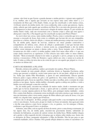 ventura não foste tu que fizeste a guarda durante a minha paixão e vigiaste meu sepulcro?
E tu, mulher, não é aquela que enviaste ao teu esposo uma carta sobre mim? [...] o
testamento de Deus que o Pai dispôs. Então, eu que fui crucificado e sofri muitas coisas,
vivificarei através da minha morte, tão vossa conhecida, toda a carne que pareceu. Agora,
então, saberás que todo aquele que acreditou em Deus Pai e em mim não perecerá, pois eu
fiz desaparecer as dores da morte e atravessei o dragão de muitas cabeças. E, por ocasião da
minha futura vinda, cada um ressuscitará com o mesmo corpo e alma que tem agora e
abençoará o meu Pai, o Pai daquele que foi crucificado na época de Pôncio Pilatos".
Ao ouvir dizer tais coisas, tanto minha mulher, Procla, como o centurião que teve a seu
encargo a execução de Jesus, bem como os soldados que haviam ido em sua companhia,
puseram-se a chorar, cheios de aflição, e vieram até minha presença contar-me essas coisas.
Eu, de minha parte, depois de ouvi-las, relatei-as aos meus grandes comissários e
companheiros de milícia; estes, cheios de aflição e ponderando o mal que haviam feito
contra Jesus, puseram-se a chorar; e mesmo assim eu, compartilhando a dor da minha
mulher, estou entregue ao jejum e durmo sobre a terra. Nesse instante veio o Senhor e
levantou-nos do chão a mim e à minha mulher; então fixei meus olhos nEle e vi que seu
corpo ainda conservava as equimoses. E Ele colocou suas mãos sobre os meus ombros,
dizendo: "Bem-aventurado chamar-te-ão todas as gerações e povos, porque na tua época
morreu e ressuscitou o Filho do Homem e agora subirá aos céus e sentar-se-á acima de
tudo. E todas as tribos da terra dar-se-ão conta de que eu sou aquele que julgará os vivos e
os mortos no último dia".
CARTA DE HERODES A PILATOS
Herodes, tetrarca dos galileus, saúda o governador dos judeus, Pôncio Pilatos.
Estou tomado de uma grande aflição, conforme dizem as Sagradas Escrituras, pelas
coisas que passarei a relatar-te, assim como penso que tu, de tua parte, afligir-te-ás ao lê-
las. Saiba que minha filha Herodíades, a quem eu amo ardentemente, faleceu quando
brincava junto à água coberta de gelo e ele quebrou-se. Seu corpo afundou e a cabeça,
decepada pelo gelo, ficou na superfície. Então sua mãe a recolheu, pois o restante do corpo
perdeu-se nas águas. Agora, minha mulher, chorando, aperta a cabeça nos joelhos, e toda a
minha casa está entregue a uma dor sem fim.
Eu, de minha parte, encontro-me rodeado de muitos males, desde o momento em que
soube que tu havias desprezado a Jesus, e quero pôr-me a caminho somente para vê-lo,
adorá-lo e escutar alguma palavra de Seus lábios, pois pratiquei muitas maldades contra
Ele e contra João Batista; certamente estou recebendo com toda a justiça o que mereço, pois
meu pai derramou sobre a terra muito sangue de filhos alheios por causa de Jesus, e eu, por
minha vez, degolei João, aquele que O batizou.
Justos são os desígnios de Deus, porque cada qual recebe a sua recompensa de acordo
com os seus desejos. Assim, pois, já que te é dado ver Jesus novamente, luta agora por mim
e diz-lhe uma palavra a meu favor; porque a vós, os gentios, vos foi entregue o Reino,
conforme o que disseram Cristo e os profetas.
Asbonius, meu filho, está na agonia da hora da morte, preso a uma doença extenuante, já
faz alguns dias, Eu, de minha parte, encontro-me gravemente doente, submetido ao
tormento da hidropisia, ao ponto de saírem vermes da minha boca. Minha mulher chegou
até a perder o olho esquerdo devido à desgraça que se abateu sobre minha casa. Justos são
os desígnios de Deus, porquanto ultrajamos o Olho da Retidão. Não há paz para os que
cometem maldades, disse o Senhor. Pois grande aflição abateu-se contra os sacerdotes e os
 
