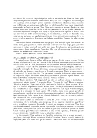 escribas da lei. A morte chegará depressa a eles e ao senado dos filhos de Israel, pois
iniquamente puseram suas mãos sobre o Justo. Tudo isto veio a cumprir-se na consumação
dos séculos; e assim, as nações gentias receberão como herança o Reino de Deus, enquanto
que os filhos da luz serão arremessados fora por não terem observado o que fora pregado
com relação ao Senhor e ao seu Filho. Cinja, pois, teus rins, e abraça a Justiça, tu e tua
mulher, lembrando Jesus dia e noite; e o Reino pertencerá a vós, os gentios, pois que os
escolhidos rejeitaram o íntegro. E se é que há lugar para minhas súplicas, ó Pilatos, visto
que estivemos no poder ao mesmo tempo, dá-nos sepultura, a mim e aos da minha casa,
uma vez que queremos ser sepultados por ti e não pelos sacerdotes, aos quais em breve os
espera o Juízo, segundo as Escrituras, na vinda de Jesus Cristo. Adeus a ti e a Procla, tua
mulher.
Enviei-te os brincos de minha filha e meu próprio anel, para que sejam uma memória de
minha morte, pois já sinto os vermes aflorarem-se-me em todo meu corpo, pois que estou
recebendo o castigo temporal; mas tenho mais medo do julgamento que advirá, pois em
ambos estarei diante das obras do Deus vivo. Mas esse julgamento, que é temporal, é só
durante um período, mas o outro, será eterno.
Fim da Carta de Herodes a Pilatos, o Governador.
JULGAMENTO E CONDENAÇÃO DE PILATOS
A carta chegou a Roma e foi lida a César na presença de não poucas pessoas. E todas
ficaram atônitas ao ouvir que, por causa do delito de Pilatos, as trevas e o terremoto haviam
afetado toda a terra. E César, encolerizado, enviou soldados para que prendessem Pilatos.
Conduzindo Pilatos a Roma, e tendo César sido inteirado de sua chegada, sentou-se o
imperador no templo dos deuses, à frente do senado, acompanhado de todos os militares e
da multidão que integrava suas forças, e deu ordens para que Pilatos se aproximasse e
ficasse em pé. E a seguir disse-lhe: "Por que tiveste a ousadia de fazer tais coisas, monstro
de impiedade, depois de haveres visto prodígios como os que fazia aquele homem? Por
teres te atrevido a cometer tal vilania, causaste a ruína do universo".
Mas Pilatos replicou: "Oh imperador!, eu não sou culpado disto; os incitadores e
responsáveis são os judeus". E perguntou César: "E quem são eles?" Pilatos respondeu:
"Herodes, Arquelao, Filipo, Anás. Caifás e toda a turba do judeus." César retrucou: "E por
que tu te curvaste ao propósito deles?" Pilatos disse: "Sua nação é revoltada e insubmissa;
não se submete ao vosso império. Ao que César replicou: "Em lugar de tê-lo entregue,
deverias tê-lo colocado em lugar seguro e O enviado a mim, e não deixar que eles te
persuadissem a crucificar um ser notável como este, que era justo e que fazia prodígios tão
bons como os que fazias constar de teu relatório. Pois sinais como estes permitem conhecer
que Jesus era o Cristo, o rei dos judeus".
Mal César acabara de mencionar o nome de Cristo e toda a caterva de deuses
desmoronou e ficou reduzida a uma nuvem de pó que ocupou o recinto no qual César
estava sentado na companhia do senado. E o povo que estava na presença de César ficou
amedrontado ao ouvir pronunciar o nome e presenciar a queda daqueles deuses, e, aterrado
pelo medo, correu para casa, cheio de admiração pelo que acabava de presenciar. Então
César ordenou que Pilatos fosse submetido a uma severa vigilância, de forma que ele
pudesse conhecer a verdade sobre o que se relacionava a Jesus.
No dia seguinte César sentou-se no Capitólio juntamente com o senado em peso e
propôs-se a interrogar Pilatos novamente. Então César disse: "Dize a verdade, monstro de
impiedade, pois, pela ímpia ação que levantaste a cabo contra Jesus, tua má conduta veio
 
