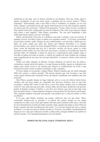 manifestar-se até aqui, com os deuses fazendo-se em pedaços. Dize-me, então, quem é
aquele crucificado, já que seu nome trouxe a perdição até aos nossos deuses?" Pilatos
respondeu: "Efetivamente, tudo o que d'Ele se fala é verdadeiro; eu próprio, ao ver suas
obras, cheguei a persuadir-me de que aquela notável pessoa era de uma categoria superior
aos deuses que nós veneramos". Então César perguntou: "Como, então, tiveste a ousadia de
fazer aquilo contra Ele, conhecendo-O como O conhecias? Ou o fato é que tramavas algum
mal contra o meu império?" Mas Pilatos respondeu: "Fiz isto pela iniqüidade e pela
sublevação desses judeus sem lei e sem Deus".
Então, encolerizado, César pôs-se a deliberar com todo o senado e com seu exército. E
mandou escrever um édito contra os judeus nos seguintes termos: "A Liciano, governador
da província oriental, saúde. Chegou ao meu conhecimento o ato atrevido e ilegal que teve
lugar em nosso tempo por parte dos judeus que habitam Jerusalém e as cidades
circunvizinhas, até o ponto de terem obrigado Pilatos a crucificar um certo deus chamado
Jesus, crime tão horrendo que por ele o universo, envolto em trevas, quase ia sendo
arrastado à ruína. Então, faz cair cobre eles tuas forças, e declara a escravidão por meio do
presente édito. Sê obediente à ordem de atacá-los e esparramá-los pelo mundo; reduz à
servidão os judeus em todas as nações, e, depois de expulsar de toda a Judéia até a relíquia
mais insignificante de sua raça, faz com que nada deles se conserve, cheios como estão de
maldade".
Tendo este édito chegado ao Oriente, Liciano obedeceu ao terrível teor da ordem e
exterminou a nação inteira dos judeus; e os que ficaram na Judéia, lançou-os à diáspora das
nações para serem escravos, de maneira que chegou ao conhecimento de César o que
Liciano havia feito contra os judeus no Oriente, o que o agradou.
E César dispôs-se novamente a julgar Pilatos. Depois mandou que um chefe chamado
Álbio lhe cortasse a cabeça dizendo: "Da mesma maneira que este levantou a sua mão
contra aquele homem justo chamado Cristo, de maneira semelhante este também cairá sem
remissão".
Mas Pilatos, quando chegou ao lugar indicado, pôs-se a orar em silêncio desta forma:
"Senhor, não me faças perder na companhia dos perversos hebreus, pois eu não teria
levantado a minha mão contra Ti não fosse o povo dos judeus iníquos, que se rebelaram
contra Ti; mas sabes que agi sem saber. Assim, então, não me faças perder por este pecado,
porém sê benigno comigo, ó Senhor, e com Tua serva Procla, que está ao meu lado nesta
hora da minha morte e a quem dignaste designar como profetisa da Tua futura crucificação.
Não condenes também a ela pelo meu pecado, mas perdoa-nos e conta-nos dentre os Teus
escolhidos".
E eis que, após Pilatos terminar sua oração, sobreveio uma voz que dizia: "Bem-
aventurado chamar-te-ão as gerações e as pátrias das gentes, porque no teu tempo
cumpriram-se todas estas coisas que tinham sido ditas pelos profetas sobre mim; e haverás
de ser testemunha por ocasião da minha segunda vinda, quando irás julgar as doze tribos de
Israel e aqueles que não reconheceram meu nome". E o executor lançou por terra a cabeça
de Pilatos, e eis que um anjo do Senhor recebeu-a. E Procla, sua mulher, transbordando de
alegria ao ver o anjo que vinha para receber a cabeça dele, entregou também seu espírito no
mesmo instante, e foi sepultada juntamente com seu marido.
MORTE DE PILATOS, O QUE CONDENOU JESUS
 