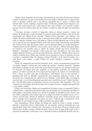 Tibério César, imperador dos romanos, encontrando-se acometido de uma grave doença
e tendo-se inteirado de que em Jerusalém havia um médico chamado Jesus, o qual curava
todas as doenças somente com a sua palavra, ignorando que os judeus e Pilatos Lhe
haviam dado a morte, expediu a seguinte ordem a Volusiano, alguém muito chegado a ele:
"Vai o mais cedo possível até o outro lado do mar e diz a Pilatos, meu servidor e amigo,
que me envie este médico para que me restitua o estado de saúde no qual me encontrava
antes".
Volusiano, ouvindo a ordem do imperador, partiu no mesmo instante e chegou até
Pilatos, de acordo com a ordem recebida. E contou ao mencionado Pilatos, o que havia sido
encarregado por Tibério César, dizendo: "Tibério César, imperador dos romanos, teu
senhor, ao tomar conhecimento de que se encontra nesta cidade um médico capaz de curar
todas as doenças somente com a sua palavra, roga-te encarecidamente que o envies para
que o cure de seu mal. Quando Pilatos ouviu isto, ficou muito atemorizado, descobrindo
que O havia feito matar por inveja. Então, assim respondeu Pilatos ao citado mensageiro:
"Aquele homem era um malfeitor e levava todo o povo atrás de si. Motivo pelo qual, depois
de promover um conselho entre os sábios da cidade, mandei que fosse crucificado".
Quando o mensageiro em questão voltava para sua casa, encontrou-se com uma certa
mulher chamada Verônica, que havia conhecido Jesus, e disse-lhe: "Mulher, havia um certo
médico residente nesta cidade, que somente com a sua palavra curava os doentes, por que
os judeus o mataram?" Mas ela começou a chorar, dizendo: "Ai de mim! O senhor, era o
meu Deus e me Senhor, a quem Pilatos por inveja entregou, condenou e mandou
crucificar".
Então ele, embargado por uma dor profunda, disse: "Sinto-o enormemente, porque não
vou poder cumprir a missão que meu senhor me confiou". Verônica disse-lhe: "Quando
meu Senhor ia pregar, eu me sentia mal, já que ficava privada da sua presença; então que
me fizessem um retrato para que, enquanto eu não pudesse desfrutar sua companhia,
pudesse ao menos consolar-me com a figura da sua imagem. E, estando eu a caminho para
levar o lenço ao pintor para que O desenhasse, meu Senhor veio ao meu encontro e
perguntou-me onde ia. Quando manifestei-lhe meu propósito, pediu-me o lenço e mo
devolveu com a imagem de seu venerável rosto. Portanto, se teu senhor olhar sua imagem
com devoção, ver-se-á imediatamente agraciado com o benefício da cura". Então ele disse-
lhe: "Um tal retrato pode ser adquirido com ouro ou com prata?" Ela respondeu: "Não, tão
somente com um piedoso afeto de devoção. Irei contigo e levarei a imagem para que César
a veja; depois voltarei".
Então, veio Volusiano a Roma em companhia de Verônica e disse ao imperador Tibério:
"Aquele Jesus, a quem tu já ha algum tempo vens desejando ver, foi entregue por Pilatos e
pelos judeus a uma morte injusta e por inveja foi pregado no patíbulo da cruz. Porém veio
em minha companhia certa senhora que traz consigo um retrato do próprio Jesus; se tu o
olhares com devoção, obterás de imediato o benefício da tua cura". Então César fez com
que o caminho fosse atapetado com panos de seda e ordenou que a imagem lhe fosse
apresentada. E, no instante em que a olhou, recobrou sua antiga saúde.
Em conseqüência, Pôncio Pilatos foi detido por ordem de César e trazido a Roma.
Quando o imperador tomou conhecimento da sua chegada, sentiu-se dominado por uma
enorme fúria contra ele e ordenou que o levassem à sua presença. Deve-se esclarecer que
Pilatos havia trazido consigo a túnica de Jesus, feita de uma só peça, dádiva que levou à
presença do imperador. Assim que o viu, o imperador sentiu-se destituído de toda a sua ira,
 