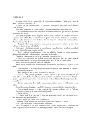 CAPÍTULO 2
No dia seguinte, que era quarta-feira, levaram-nO ao palácio de Caifás à hora nona. E
Anás e Caifás perguntaram-Lhe:
— Ouve, por que roubaste nossa Lei e levaste a leilão público as promessas de Moisés
e dos profetas?
Jesus nada respondeu. E, diante de toda a assembléia reunida, indagaram dEle:
— Por que pretendes desfazer num único momento o santuário que Salomão erigiu em
quarenta e seis anos?
Jesus nada respondeu a esta pergunta. Sabe-se que o santuário da sinagoga havia sido
saqueado pelo ladrão. Mas ao cair a tarde de quarta-feira, a turba dispunha-se a queimar a
filha de Caifás porque os Livros da Lei se haviam perdidos e não sabiam como celebrar a
Páscoa. Mas ele lhes disse:
— Esperai, filhos, que mataremos este Jesus e encontraremos a Lei e a santa festa
celebrar-se-á com toda a solenidade.
Então Anás e Caifás entregaram às escondidas a Judas Iscariotes uma boa quantidade
de ouro e lhe confiaram a seguinte missão:
— Dize, conforme nos afirmastes: eu sei que a Lei foi furtada por Jesus, para que o
delito recaia sobre ele e não sobre esta irrepreensível donzela.
Quando se puseram de acordo neste particular, Judas disse-lhes:
— Que o povo não saibas que me haveis dado instruções para fazer isto contra Jesus. É
melhor soltá-lo e eu me encarregarei de convencer o povo de que a coisa é assim.
Assim, astutamente puseram Jesus em liberdade.
Assim, então, quinta-feira, ao amanhecer, Judas entrou no Santuário e disse a todo o
povo:
— Que me dareis se eu entregar aquele que fez desaparecer a Lei e roubou os Profetas?
Os judeus responderam:
— Se o entregares, dar-te-emos trinta moedas de ouro.
O povo não sabia, porém, que Judas se referia a Jesus, já que muitos reconheciam que
era o filho de Deus. Então Judas ficou com as trinta moedas de ouro. Tendo saído durante a
quarta e a quinta hora, encontrou Jesus passeando no átrio. Já estando a tarde por cair, disse
aos judeus:
— Dai-me uma escolta de soldados armados de espadas e paus e eu pô-lo-ei em vossas
mãos.
Deram-lhe, então, força para prendê-lo. Enquanto iam caminhando, Judas disse-lhes:
— Agarrai aquele a quem eu beijar, pois terá sido ele quem roubou a Lei e os Profetas.
Depois aproximou-se de Jesus e beijou-O dizendo:
— Salve, Mestre.
Era então a tarde de sexta-feira. E, uma vez preso, puseram-nO nas mãos de Caifás e
dos pontífices, dizendo-lhes Judas:
— Este é aquele que furtou a Lei e os Profetas.
Os judeus, então, submeteram Jesus a um injusto interrogatório, dizendo:
— Por que fizeste isto? — mas ele nada respondeu.
Então, Nicodemus e eu, José, diante daquela cátedra de pestilência, separamo-nos
deles, dispostos que estávamos a não perecer juntamente com o conselho dos ímpios.
 