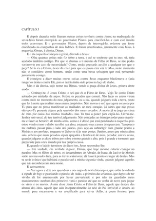 CAPÍTULO 3
E depois daquela noite fizeram outras coisas terríveis contra Jesus; na madrugada de
sexta-feira foram entregá-lo ao governador Pilatos para crucificá-lo; e com este intuito
todos acorreram. E o governador Pilatos, depois de interrogá-lo, ordenou que fosse
crucificado na companhia de dois ladrões. E foram crucificados, juntamente com Jesus, à
esquerda, Gestas, à direita, Dimas.
E o da esquerda começou a gritar, dizendo a Jesus:
— Olha quantas coisas más fiz sobre a terra, e até se soubesse que tu eras rei, teria
acabado também contigo. Por que te chamas a ti mesmo de Filho de Deus, se não podes
socorrer-te em caso de necessidade? Como, então, prestarás auxílio a qualquer um que o
peça? Se tu és o Cristo, desce da cruz para que eu possa crer em ti. Mas, neste momento
não te considero como homem, senão como uma besta selvagem que está perecendo
juntamente comigo.
E começou a dizer muitas outras coisas contra Jesus enquanto blasfemava e fazia
ranger os dentes contra Ele, pois o ladrão tinha sido preso no laço do diabo.
Mas o da direita, cujo nome era Dimas, vendo a graça divina de Jesus, gritava deste
modo:
— Conheço-te, ó Jesus Cristo, e sei que és o Filho de Deus. Vejo-Te como Cristo
adorado por miríades de anjos. Perdoa os pecados que cometi. Não faças os astros virem
contra mim no momento do meu julgamento, ou a lua, quando julgares toda a terra, posto
que foi à noite que realizei meus maus propósitos. Não movas o sol, que agora escurece por
Ti, para que eu possa manifestar as maldades de meu coração. Já sabes que não posso
oferecer-Te presente algum pela remissão dos meus pecados. A morte já se joga em cima
de mim por causa das minhas maldades, mas Tu tens o poder para expiá-las. Livrai-me,
Senhor universal, do teu terrível julgamento. Não concedas ao inimigo poder para engolir-
me e fazer-se herdeiro de minha alma, como o é desse que está pendurado à esquerda, pois
estou vendo como o diabo recolhe sua alma, enquanto suas carnes desaparecem. Tampouco
me ordenes passar para o lado dos judeus, pois vejo-os submergir num grande pranto a
Moisés e aos profetas, enquanto o diabo se ri às suas costas. Senhor, antes que minha alma
saia, ordena que meus pecados sejam apagados e lembra-te de mim, pecador, em teu reino,
quando julgares as doze tribos por sobre o trono grande e alto, pois é grande e tormento que
preparaste para o teu mundo por tua própria causa.
E, quando o ladrão terminou de dizes isto, Jesus respondeu-lhe:
— Em verdade, em verdade digo-te, Dimas, que hoje mesmo estarás comigo no
paraíso. Mas os filhos do reino, os descendentes de Abraão, de Isaac, de Jacó e de Moisés
serão arremessados fora, para as trevas exteriores; ali haverá pranto e ranger de dentes. Mas
tu serás o único que habitará o paraíso até a minha segunda vinda, quando julgarei aqueles
que não reconheceram meu nome.
E acrescentou:
— Vai agora e dize aos querubins e aos anjos da sexta hierarquia, que estão brandindo
a espada de fogo e guardando o paraíso de Adão, a primeira das criaturas, que depois de ter
vivido ali foi arremessado por haver prevaricado e por não ter guardado meus
mandamentos: nenhum dos primeiros verá o paraíso até que eu venha de novo para julgar
os vivos e os mortos. Assim disse Jesus Cristo, o Filho de Deus, aquele que desceu das
alturas dos céus, aquele que saiu inseparavelmente do seio do Pai invisível e desceu ao
mundo para encarnar-se e ser crucificado para salvar Adão, a quem formou, para
 