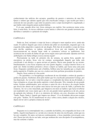 conhecimento das milícias dos arcanjos, guardiões do paraíso e ministros de meu Pai.
Quero e ordeno que adentre aquele que está crucificado comigo, e que receba por mim a
remissão de seus pecados e que entre no paraíso com o corpo incorruptível e engalanado, e
que habite onde ninguém jamais poderá habitar.
E eis que, quando disse isto, Jesus entregou seu espírito. Isto aconteceu numa sexta-
feira, à nona hora. As trevas cobriram a terra inteira e sobreveio um grande terremoto que
derrubou o santuário e o pináculo do templo.
CAPÍTULO 4
Então eu, José, reclamei o corpo de Jesus e coloquei-o num sepulcro novo, ainda não
usado. O cadáver daquele que estava à direita não pôde ser encontrado, enquanto que o da
esquerda tinha adquirido o aspecto de um dragão. Pelo fato de ter pedido o corpo de Jesus
para dar-lhe sepultura, os judeus, deixando-se levar por um impulso de cólera,
encarceraram-me no mesmo lugar onde se costumava colocar os malfeitores. Isto
aconteceu-me na tarde do Sabat em que nossa nação estava prevaricando. Quantas terríveis
atribulações este Sabat infligiu à nossa mesma nação!
Precisamente na tarde do primeiro dia da semana, na quinta hora, quando me
encontrava na prisão, Jesus veio ter comigo, acompanhado daquele que tinha sido
crucificado à sua direita e a quem enviara ao paraíso. Havia uma grande luz no recinto.
Imediatamente a casa ficou suspensa em seus quatro ângulos, o espaço interior ficou e eu
pude sair. Então reconheci primeiro a Jesus e depois ao ladrão, que trazia uma carta para
Jesus. Enquanto caminhávamos até a Galiléia, brilhou uma luz tamanha que a criação não
podia suportá-la. O ladrão, por sua vez, exalava um forte perfume procedente do paraíso.
Depois, Jesus sentou-se e leu assim:
— Os querubins e os hexaptérigos receberam de tua divindade a ordem de guardar o
jardim do paraíso. Soubemos disto pelo ladrão que foi crucificado juntamente Contigo, por
tua disposição. Ao ver nele o sinal dos pregos e o resplendor das letras da tua divindade, o
fogo extinguiu-se, já que não podia suportar o sinal ofuscante. Nós, tomados de um grande
temor, ficamos amedrontados, pois ouvimos o autor do céu e da terra e da criação inteira
que descia das alturas até as partes mais baixas da terra por causa de Adão, a primeira das
criaturas. Ao ver a cruz imaculada, que fulgurava em meio ao ladrão e que fazia reverberar
um resplendor sete vezes maior que o do sol, um grande temor apoderou-se de nós, presas
da agitação dos infernos. E nós e os ministros do inferno, em coro, dissemos aos brados:
"Santo, Santo, Santo é Aquele que impera nas alturas". E as divindades deixavam escapar
este grito: "Senhor, Tu Te manifestaste no céu e sobre a terra, dando a alegria dos séculos,
depois de ter salvo a própria criatura da morte".
CAPÍTULO 5
Enquanto eu ia contemplando isto, a caminho da Galiléia, em companhia de Jesus e do
ladrão, Aquele transfigurou-se e já não era o mesmo de antes da crucificação, senão que era
luz por completo. Os anjos serviam-no continuamente, e Jesus mantinha conversação com
eles. Passei por três dia ao seu lado, sem que nenhum dos seus discípulos O acompanhasse,
mas tão somente o ladrão.
 