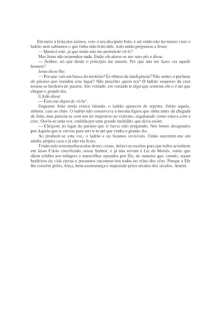 Em meio à festa dos ázimos, veio o seu discípulo João, e até então não havíamos visto o
ladrão nem sabíamos o que tinha sido feito dele. João então perguntou a Jesus:
— Quem é este, já que ainda não mo permitiste vê-lo?
Mas Jesus não respondeu nada. Então ele atirou-se aos seus pés e disse:
— Senhor, sei que desde o princípio me amaste. Por que não me fazes ver aquele
homem?
Jesus disse-lhe:
— Por que vais em busca do mistério? És obtuso de inteligência? Não sentes o perfume
do paraíso que inundou este lugar? Não percebes quem era? O ladrão suspenso da cruz
tornou-se herdeiro do paraíso. Em verdade, em verdade te digo que somente ele o é até que
chegue o grande dia.
E João disse:
— Faze-me digno de vê-lo".
Enquanto João ainda estava falando, o ladrão apareceu de repente. Então aquele,
atônito, caiu ao chão. O ladrão não conservava a mesma figura que tinha antes da chegada
de João, mas parecia-se com um rei majestoso ao extremo, engalanado como estava com a
cruz. Ouviu-se uma voz, emitida por uma grande multidão, que dizia assim:
— Chegaste ao lugar do paraíso que te havia sido preparado. Nós fomos designados
por Aquele que te enviou para servir-te até que venha o grande dia.
Ao produzir-se esta voz, o ladrão e eu ficamos invisíveis. Então encontrei-me em
minha própria casa e já não via Jesus.
Tendo sido testemunha ocular destas coisas, deixei-as escritas para que todos acreditem
em Jesus Cristo crucificado, nosso Senhor, e já não sirvam à Lei de Moisés, senão que
dêem crédito aos milagres e maravilhas operados por Ele, de maneira que, crendo, sejam
herdeiros da vida eterna e possamos encontrar-nos todos no reino dos céus. Porque a Ele
lhe convém glória, força, bem-aventurança e majestade pelos séculos dos séculos. Amém.
 