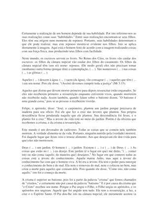 Certamente a realização de um homem depende de sua habilidade. Por isto referimo-nos as
suas realizações como suas "habilidades." Entre suas realizações encontram-se seus filhos.
Eles têm sua origem num momente de repouso. Portanto, suas habilidades determinam o
que ele pode realizar, mas este repouso mostra-se evidente nos filhos. Isto se aplica
diretamente à imagem. Aqui está o homem feito de acordo com a imagem realizando coisas
com sua força física, mas produzindo seus filhos com facilidade.
Neste mundo, os escravos servem os livres. No Reino dos Céus, os livres vão cuidar dos
escravos: os filhos da câmara nupcial vão cuidar dos filhos do casamento. Os filhos da
câmara nupcial têm (um só) nome: repouso. (De modo geral) eles não precisam tomar
(nenhuma) outra forma (porque têm) a contemplação, ( ... ). São numerosos ( ... ) nas coisas
( ... ) as glórias ( ... ).
Aqueles ( ... ) descem à água. ( ... ) saem (da água), vão consagrar ( ... ) aqueles que têm ( ...
) em seu nome. Pois ele disse, "(Assim) devemos cumprir toda a justiça" (Mt 3:15).
Aqueles que dizem que devem morrer primeiro para depois ressuscitar estão enganados. Se
eles não receberem primeiro a ressurreição enquanto estiverem vivos, quando morrerem
não receberão nada. Assim também, quando falam sobre o batismo dizem, "O batismo é
uma grande coisa," pois se as pessoas o receberem viverão.
Felipe, o apóstolo, disse: "José, o carpinteiro, plantou um jardim porque precisava de
madeira para seu ofício. Foi ele que fez a cruz das árvores que plantou. Sua própria
descedência ficou pendurada naquilo que ele plantou. Sua descendência foi Jesus, e o
plantio foi a cruz." Mas a árvore da vida está no meio do jardim. Porém é da oliveira que
recebemos a crisma, e da crisma a ressurreição.
Este mundo é um devorador de cadáveres. Todas as coisas que se comem nele também
morrem. A verdade alimenta-se da vida. Portanto, ninguém nutrido pela (verdade) morrerá.
Foi daquele lugar que Jesus veio e trouxe alimento. Aos que desejavam ele deu (vida para
que) eles não morressem.
Deus ( ... ) um jardim. O homem ( ... ) jardim. Existem ( ... ) e ( ... ) de Deus. ( ... ) As
coisas que estão no ( ... ) eu desejo. Este jardim (é o lugar em que) me dirão, "( ... coma)
isto ou não coma (aquilo, da maneira que) desejares." No lugar em que comerei todas as
coisas está a árvore do conhecimento. Aquela matou Adão, mas aqui a árvore do
conhecimento faz com que o homem viva. A lei era a árvore. Ela tem o poder para outorgar
o conhecimento do bem e do mal. Ela nem o removeu do mal, nem o colocou no bem, mas
criou a morte para aqueles que comiam dela. Pois quando ele disse, "Come isto, não coma
aquilo," isto foi o começo da morte.
A crisma é superior ao batismo, pois foi a partir da palavra "crisma" que fomos chamados
de "cristãos," e certamente não por causa da palavra "batismo." E é por causa da crisma que
"o Cristo" recebeu seu nome. Porque o Pai ungiu o Filho, o Filho ungiu os apóstolos, e os
apóstolos nos ungiram. Aquele que foi ungido tem tudo. Ele tem a ressurreição, a luz, a
cruz e o Espírito Santo. O Pai deu-lhe isto na câmara nupcial; ele meramente aceitou (a
 