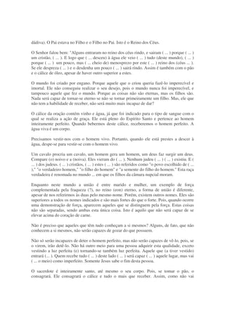 dádiva). O Pai estava no Filho e o Filho no Pai. Isto é o Reino dos Céus.
O Senhor falou bem: "Alguns entraram no reino dos céus rindo, e sairam ( ... ) porque ( ... )
um cristão, ( ... ). E logo que ( ... desceu) à água ele veio ( ... ) tudo (deste mundo), ( ... )
porque ( ... ) um pouco, mas ( ... cheio de) menosprezo por este ( ... ) reino dos (céus ... ).
Se ele despreza ( ... ) e o desdenha um pouco ( ... ) sairá rindo. Assim é também com o pão
e o cálice de óleo, apesar de haver outro superior a estes.
O mundo foi criado por engano. Porque aquele que o criou queria fazê-lo imperecível e
imortal. Ele não conseguiu realizar o seu desejo, pois o mundo nunca foi imperecível, e
tampouco aquele que fez o mundo. Porque as coisas não são eternas, mas os filhos são.
Nada será capaz de tornar-se eterno se não se tornar primeiramente um filho. Mas, ele que
não tem a habilidade de receber, não será muito mais incapaz de dar?
O cálice da oração contém vinho e água, já que foi indicado para o tipo de sangue com o
qual se realiza a ação de graça. Ele está pleno do Espírito Santo e pertence ao homem
inteiramente perfeito. Quando bebermos deste cálice, receberemos o homem perfeito. A
água viva é um corpo.
Precisamos vestir-nos com o homem vivo. Portanto, quando ele está prestes a descer à
água, despe-se para vestir-se com o homem vivo.
Um cavalo procria um cavalo, um homem gera um homem, um deus faz surgir um deus.
Compare (o) noivo e a (noiva). Eles vieram do ( ... ). Nenhum judeu ( ... ) ( ... ) existiu. E (
... ) dos judeus. ( ... ) cristãos, ( ... ) estes ( ... ) são referidos como "o povo escolhido de ( ...
)," "o verdadeiro homem," "o filho do homem" e "a semente do filho do homem." Esta raça
verdadeira é renomada no mundo ... em que os filhos da câmara nupcial moram.
Enquanto neste mundo a união é entre marido e mulher, um exemplo de força
complementada pela fraqueza (?), no reino (eon) eterno, a forma de união é diferente,
apesar de nos referirmos às duas pelo mesmo nome. Porém, existem outros nomes. Eles são
superiores a todos os nomes indicados e são mais fortes do que o forte. Pois, quando ocorre
uma demonstração de força, aparecem aqueles que se distinguem pela força. Estas coisas
não são separadas, sendo ambas esta única coisa. Isto é aquilo que não será capaz de se
elevar acima do coração de carne.
Não é preciso que aqueles que têm tudo conheçam a si mesmos? Alguns, de fato, que não
conhecem a si mesmos, não serão capazes de gozar do que possuem.
Não só serão incapazes de deter o homem perfeito, mas não serão capazes de vê-lo, pois, se
o virem, irão detê-lo. Não há outro meio para uma pessoa adquirir esta qualidade, exceto
vestindo a luz perfeita (e) tornando-se também luz perfeita. Aquele que (a tiver vestido)
entrará (... ). Quem recebe tudo ( ... ) deste lado ( ... ) será capaz ( ... ) aquele lugar, mas vai
( ... o meio) como imperfeito. Somente Jesus sabe o fim desta pessoa.
O sacerdote é inteiramente santo, até mesmo o seu corpo. Pois, se tomar o pão, o
consagrará. Ele consagrará o cálice e tudo o mais que receber. Assim, como não vai
 
