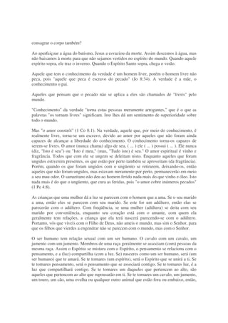 consagrar o corpo também?
Ao aperfeiçoar a água do batismo, Jesus a esvaziou da morte. Assim descemos à água, mas
não baixamos à morte para que não sejamos vertidos no espírito do mundo. Quando aquele
espírito sopra, ele traz o inverno. Quando o Espírito Santo sopra, chega o verão.
Aquele que tem o conhecimento da verdade é um homem livre, porém o homem livre não
peca, pois "aquele que peca é escravo do pecado" (Jo 8:34). A verdade é a mãe, o
conhecimento o pai.
Aqueles que pensam que o pecado não se aplica a eles são chamados de "livres" pelo
mundo.
"Conhecimento" da verdade "torna estas pessoas meramente arrogantes," que é o que as
palavras "os tornam livres" significam. Isto lhes dá um sentimento de superioridade sobre
todo o mundo.
Mas "o amor constrói" (1 Co 8:1). Na verdade, aquele que, por meio do conhecimento, é
realmente livre, torna-se um escravo, devido ao amor por aqueles que não foram ainda
capazes de alcançar a liberdade do conhecimento. O conhecimento torna-os capazes de
serem-se livres. O amor (nunca chama) algo de seu, ( ... ) ele ( ... ) possui ( ... ). Ele nunca
(diz, "Isto é seu") ou "Isto é meu," (mas, "Tudo isto) é seu." O amor espiritual é vinho e
fragrância. Todos que com ele se ungem se deleitam nisto. Enquanto aqueles que foram
ungidos estiverem presentes, os que estão por perto também se aproveitam (da fragrância).
Porém, quando os que foram ungidos com o ungüento se retirarem, deixando-os, então
aqueles que não foram ungidos, mas estavam meramente por perto, permanecerão em meio
a seu mau odor. O samaritano não deu ao homem ferido nada mais do que vinho e óleo. Isto
nada mais é do que o ungüento, que cura as feridas, pois "o amor cobre inúmeros pecados"
(1 Pe 4:8).
As crianças que uma mulher dá a luz se parecem com o homem que a ama. Se o seu marido
a ama, então eles se parecem com seu marido. Se este for um adúltero, então elas se
parecerão com o adúltero. Com freqüência, se uma mulher (adúltera) se deita com seu
marido por conveniência, enquanto seu coração está com o amante, com quem ela
geralmente tem relações, a criança que ela terá nascerá parecendo-se com o adúltero.
Portanto, vós que viveis com o Filho de Deus, não ameis o mundo, mas sim o Senhor, para
que os filhos que vierdes a engendrar não se parecem com o mundo, mas com o Senhor.
O ser humano tem relação sexual com um ser humano. O cavalo com um cavalo, um
jumento com um jumento. Membros de uma raça geralmente se associam (com) pessoas da
mesma raça. Assim o Espírito se mistura com o Espírito, o pensamento se relaciona com o
pensamento, e a (luz) compartilha (com a luz. Se) nasceres como um ser humano, será (um
ser humano) que te amará. Se te tornares (um espírito), será o Espírito que se unirá a ti. Se
te tornares pensamento, será o pensamento que se associará contigo. Se te tornares luz, é a
luz que compartilhará contigo. Se te tornares um daqueles que pertencem ao alto, são
aqueles que pertencem ao alto que repousarão em ti. Se te tornares um cavalo, um jumento,
um touro, um cão, uma ovelha ou qualquer outro animal que estão fora ou embaixo, então,
 