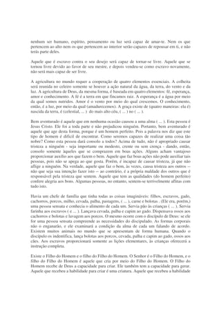 nenhum ser humano, espírito, pensamento ou luz será capaz de amar-te. Nem os que
pertencem ao alto nem os que pertencem ao interior serão capazes de repousar em ti, e não
terás parte deles.
Aquele que é escravo contra o seu desejo será capaz de tornar-se livre. Aquele que se
tornou livre devido ao favor de seu mestre, e depois vendeu-se como escravo novamente,
não será mais capaz de ser livre.
A agricultura no mundo requer a cooperação de quatro elementos essenciais. A colheita
será reunida no celeiro somente se houver a ação natural da água, da terra, do vento e da
luz. A agricultura de Deus, da mesma forma, é baseada em quatro elementos: fé, esperança,
amor e conhecimento. A fé é a terra em que fincamos raiz. A esperança é a água por meio
da qual somos nutridos. Amor é o vento por meio do qual crescemos. O conhecimento,
então, é a luz, por meio da qual (amadurecemos). A graça existe de (quatro maneiras: ela é)
nascida da terra, é (celestial, ... ) do mais alto céu, ( ... ) no ( ... ).
Bem aventurado é aquele que em nenhuma ocasião causou a uma alma ( ... ). Esta pessoa é
Jesus Cristo. Ele foi a toda parte e não prejudicou ninguém. Portanto, bem aventurado é
aquele que age desta forma, porque é um homem perfeito. Pois a palavra nos diz que este
tipo de homem é dificil de encontrar. Como seremos capazes de realizar uma coisa tão
nobre? Como esta pessoa dará consolo a todos? Acima de tudo, não é apropriado causar
tristeza a ninguém - seja importante ou modesto, crente ou sem crença - dando, então,
consolo somente àqueles que se comprazem em boas ações. Alguns acham vantajoso
proporcionar auxílio aos que fazem o bem. Aquele que faz boas ações não pode auxiliar tais
pessoas, pois não se apega ao que gosta. Porém, é incapaz de causar tristeza, já que não
aflige a ninguém. Na verdade, aquele que faz o bem, às vezes, causa tristeza aos outros --
não que seja sua intenção fazer isto -- ao contrário, é a própria maldade dos outros que é
responsável pela tristeza que sentem. Aquele que tem as qualidades (do homem perfeito)
confere alegria aos bons. Algumas pessoas, no entanto, sentem-se terrivelmente aflitas com
tudo isto.
Havia um chefe de família que tinha todas as coisas imagináveis: filhos, escravos, gado,
cachorros, porcos, milho, cevada, palha, pastagens, ( ... ), carne e bolotas . (Ele era, porém,)
uma pessoa sensata e conhecia o alimento de cada um. Servia pão às crianças ( ... ). Servia
farinha aos escravos ( e ... ). Lançava cevada, palha e capim ao gado. Dispensava ossos aos
cachorros e bolotas e lavagem aos porcos. O mesmo ocorre com o discípulo de Deus: se ele
for uma pessoa sensata compreende as necessidades do discipulado. As formas corporais
não o enganarão, e ele examinará a condição da alma de cada um falando de acordo.
Existem muitos animais no mundo que se apresentam de forma humana. Quando o
discípulo os indentifica, lança bolotas aos porcos, cevada, palha e capim ao gado, ossos aos
cães. Aos escravos proporcionará somente as lições elementares, às crianças oferecerá a
instrução completa.
Existe o Filho do Homem e o filho do Filho do Homem. O Senhor é o Filho do Homem, e o
filho do Filho do Homem é aquele que cria por meio do Filho do Homem. O Filho do
Homem recebe de Deus a capacidade para criar. Ele também tem a capacidade para gerar.
Aquele que recebeu a habilidade para criar é uma criatura. Aquele que recebeu a habilidade
 