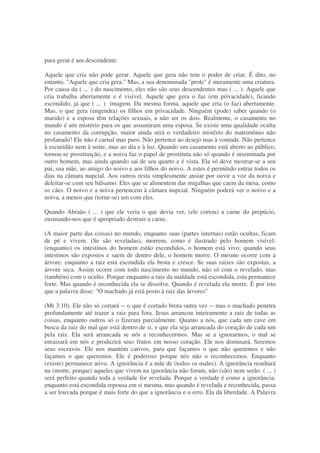 para gerar é um descendente.
Aquele que cria não pode gerar. Aquele que gera não tem o poder de criar. É dito, no
entanto, "Aquele que cria gera." Mas, a sua denominada "prole" é meramente uma criatura.
Por causa da ( ... ) do nascimento, eles não são seus descendentes mas ( ... ). Aquele que
cria trabalha abertamente e é visível. Aquele que gera o faz (em privacidade), ficando
escondido, já que ( ... ) imagem. Da mesma forma, aquele que cria (o faz) abertamente.
Mas, o que gera (engendra) os filhos em privacidade. Ninguém (pode) saber quando (o
marido) e a esposa têm relações sexuais, a não ser os dois. Realmente, o casamento no
mundo é um mistério para os que assumiram uma esposa. Se existe uma qualidade oculta
no casamento da corrupção, maior ainda será o verdadeiro mistério do matrimônio não
profanado! Ele não é carnal mas puro. Não pertence ao desejo mas à vontade. Não pertence
à escuridão nem à noite, mas ao dia e à luz. Quando um casamento está aberto ao público,
tornou-se prostituição, e a noiva faz o papel de prostituta não só quando é inseminada por
outro homem, mas ainda quando sai de seu quarto e é vista. Ela só deve mostrar-se a seu
pai, sua mãe, ao amigo do noivo e aos filhos do noivo. A estes é permitido entrar todos os
dias na câmara nupcial. Aos outros resta simplesmente ansiar por ouvir a voz da noiva e
deleitar-se com seu bálsamo. Eles que se alimentem das migalhas que caem da mesa, como
os cães. O noivo e a noiva pertencem à câmara nupcial. Ninguém poderá ver o noivo e a
noiva, a menos que (torne-se) um com eles.
Quando Abraão ( ... ) que ele veria o que devia ver, (ele cortou) a carne do prepúcio,
ensinando-nos que é apropriado destruir a carne.
(A maior parte das coisas) no mundo, enquanto suas (partes internas) estão ocultas, ficam
de pé e vivem. (Se são reveladas), morrem, como é ilustrado pelo homem visível:
(enquanto) os intestinos do homem estão escondidos, o homem está vivo; quando seus
intestinos são expostos e saem de dentro dele, o homem morre. O mesmo ocorre com a
árvore: enquanto a raiz está escondida ela brota e cresce. Se suas raizes são expostas, a
árvore seca. Assim ocorre com todo nascimento no mundo, não só com o revelado, mas
(também) com o oculto. Porque enquanto a raiz da maldade está escondida, esta permanece
forte. Mas quando é reconhecida ela se dissolve. Quando é revelada ela morre. É por isto
que a palavra disse: "O machado já está posto à raiz das árvores"
(Mt 3:10). Ele não só cortará -- o que é cortado brota outra vez -- mas o machado penetra
profundamente até trazer a raiz para fora. Jesus arrancou inteiramente a raiz de todas as
coisas, enquanto outros só o fizeram parcialmente. Quanto a nós, que cada um cave em
busca da raiz do mal que está dentro de si, e que ela seja arrancada do coração de cada um
pela raiz. Ela será arrancada se nós a reconhecermos. Mas se a ignorarmos, o mal se
enraizará em nós e produzirá seus frutos em nosso coração. Ele nos dominará. Seremos
seus escravos. Ele nos mantém cativos, para que façamos o que não queremos e não
façamos o que queremos. Ele é poderoso porque nós não o reconhecemos. Enquanto
(existe) permanece ativo. A ignorância é a mãe de (todos os males). A ignorância resultará
na (morte, porque) aqueles que vivem na ignorância não foram, não (são) nem serão. ( ... )
será perfeito quando toda a verdade for revelada. Porque a verdade é como a ignorância:
enquanto está escondida repousa em si mesma, mas quando é revelada e reconhecida, passa
a ser louvada porque é mais forte do que a ignorância e o erro. Ela dá liberdade. A Palavra
 