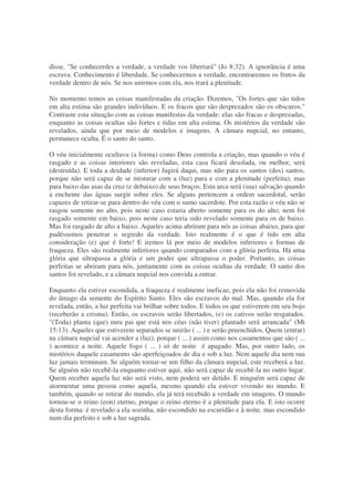 disse, "Se conhecerdes a verdade, a verdade vos libertará" (Jo 8:32). A ignorância é uma
escrava. Conhecimento é liberdade. Se conhecermos a verdade, encontraremos os frutos da
verdade dentro de nós. Se nos unirmos com ela, nos trará a plenitude.
No momento temos as coisas manifestadas da criação. Dizemos, "Os fortes que são tidos
em alta estima são grandes indivíduos. E os fracos que são desprezados são os obscuros."
Contraste esta situação com as coisas manifestas da verdade: elas são fracas e desprezadas,
enquanto as coisas ocultas são fortes e tidas em alta estima. Os mistérios da verdade são
revelados, ainda que por meio de modelos e imagens. A câmara nupcial, no entanto,
permanece oculta. É o santo do santo.
O véu inicialmente ocultava (a forma) como Deus controla a criação, mas quando o véu é
rasgado e as coisas interiores são reveladas, esta casa ficará desolada, ou melhor, será
(destruída). E toda a deidade (inferior) fugirá daqui, mas não para os santos (dos) santos,
porque não será capaz de se misturar com a (luz) pura e com a plenitude (perfeita), mas
para baixo das asas da cruz (e debaixo) de seus braços. Esta arca será (sua) salvação quando
a enchente das águas surgir sobre eles. Se alguns pertencem a ordem sacerdotal, serão
capazes de retirar-se para dentro do véu com o sumo sacerdote. Por esta razão o véu não se
rasgou somente no alto, pois neste caso estaria aberto somente para os do alto; nem foi
rasgado somente em baixo, pois neste caso teria sido revelado somente para os de baixo.
Mas foi rasgado de alto a baixo. Aqueles acima abriram para nós as coisas abaixo, para que
pudéssemos penetrar o segredo da verdade. Isto realmente é o que é tido em alta
consideração (e) que é forte! E iremos lá por meio de modelos inferiores e formas de
fraqueza. Eles são realmente inferiores quando comparados com a glória perfeita. Há uma
glória que ultrapassa a glória e um poder que ultrapassa o poder. Portanto, as coisas
perfeitas se abriram para nós, juntamente com as coisas ocultas da verdade. O santo dos
santos foi revelado, e a câmara nupcial nos convida a entrar.
Enquanto ela estiver escondida, a fraqueza é realmente ineficaz, pois ela não foi removida
do âmago da semente do Espírito Santo. Eles são escravos do mal. Mas, quando ela for
revelada, então, a luz perfeita vai brilhar sobre todos. E todos os que estiverem em seu bojo
(receberão a crisma). Então, os escravos serão libertados, (e) os cativos serão resgatados.
"(Toda) planta (que) meu pai que está nos céus (não tiver) plantado será arrancada" (Mt
15:13). Aqueles que estiverem separados se unirão ( ... ) e serão preenchidos. Quem (entrar)
na câmara nupcial vai acender a (luz), porque ( ... ) assim como nos casamentos que são ( ...
) acontece a noite. Aquele fogo ( ... ) só de noite é apagado. Mas, por outro lado, os
mistérios daquele casamento são aperfeiçoados de dia e sob a luz. Nem aquele dia nem sua
luz jamais terminam. Se alguém tornar-se um filho da câmara nupcial, este receberá a luz.
Se alguém não recebê-la enquanto estiver aqui, não será capaz de recebê-la no outro lugar.
Quem receber aquela luz não será visto, nem poderá ser detido. E ninguém será capaz de
atormentar uma pessoa como aquela, mesmo quando ela estiver vivendo no mundo. E
também, quando se retirar do mundo, ela já terá recebido a verdade em imagens. O mundo
tornou-se o reino (eon) eterno, porque o reino eterno é a plenitude para ela. E isto ocorre
desta forma: é revelado a ela sozinha, não escondido na escuridão e à noite, mas escondido
num dia perfeito e sob a luz sagrada.
 