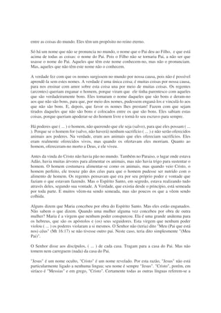 entre as coisas do mundo. Eles têm um propósito no reino eterno.
Só há um nome que não se pronuncia no mundo, o nome que o Pai deu ao Filho, e que está
acima de todas as coisas: o nome do Pai. Pois o Filho não se tornaria Pai, a não ser que
usasse o nome do Pai. Aqueles que têm este nome conhecem-no, mas não o pronunciam.
Mas, aqueles que não têm este nome não o conhecem.
A verdade fez com que os nomes surgissem no mundo por nossa causa, pois não é possível
aprendê-la sem estes nomes. A verdade é uma única coisa; é muitas coisas por nossa causa,
para nos ensinar com amor sobre esta coisa una por meio de muitas coisas. Os regentes
(arcontes) queriam enganar o homem, porque viram que ele tinha parentesco com aqueles
que são verdadeiramente bons. Eles tomaram o nome daqueles que são bons e deram-no
aos que não são bons, para que, por meio dos nomes, pudessem enganá-los e vinculá-lo aos
que não são bons. E, depois, que favor os nomes lhes prestam! Fazem com que sejam
tirados daqueles que não são bons e colocados entre os que são bons. Eles sabiam estas
coisas, porque queriam apoderar-se do homem livre e torná-lo seu escravo para sempre.
Há poderes que ( ... ) o homem, não querendo que ele seja (salvo), para que eles possam ( ...
). Porque se o homem for (salvo, não haverá) nenhum sacrifício ( ... ) e não serão oferecidos
animais aos poderes. Na verdade, eram aos animais que eles ofereciam sacrifícios. Eles
eram realmente oferecidos vivos, mas quando os ofertavam eles morriam. Quanto ao
homem, ofereceram-no morto a Deus, e ele viveu.
Antes da vinda do Cristo não havia pão no mundo. Também no Paraiso, o lugar onde estava
Adão, havia muitas árvores para alimentar os animais, mas não havia trigo para sustentar o
homem. O homem costumava alimentar-se como os animais, mas quando veio Cristo, o
homem perfeito, ele trouxe pão dos céus para que o homem pudesse ser nutrido com o
alimento de homem. Os regentes pensavam que era por seu próprio poder e vontade que
faziam o que estavam fazendo. Mas o Espírito Santo, em segredo, estava realizando tudo
através deles, segundo sua vontade. A Verdade, que existia desde o princípio, está semeada
por toda parte. E muitos vêem-na sendo semeada, mas são poucos os que a vêem sendo
colhida.
Alguns dizem que Maria concebeu por obra do Espírito Santo. Mas eles estão enganados.
Não sabem o que dizem. Quando uma mulher alguma vez concebeu por obra de outra
mulher? Maria é a virgem que nenhum poder conspurcou. Ela é uma grande anátema para
os hebreus, que são os apóstolos e (os) seus seguidores. Esta virgem que nenhum poder
violou ( ... ) os poderes violaram a si mesmos. O Senhor não (teria) dito "Meu (Pai que está
nos) céus" (Mt 16:17) se não tivesse outro pai. Neste caso, teria dito simplesmente "(Meu
Pai)".
O Senhor disse aos discípulos, ( ... ) de cada casa. Tragam para a casa do Pai. Mas não
tomem nem carreguem (nada) da casa do Pai.
"Jesus" é um nome oculto, "Cristo" é um nome revelado. Por esta razão, "Jesus" não está
particularmente ligado a nenhuma lingua; seu nome é sempre "Jesus". "Cristo", porém, em
siríaco é "Messias" e em grego, "Cristo". Certamente todas as outras línguas referem-se a
 