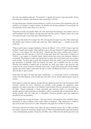 ele com suas próprias palavras. "O nazareno" é aquele que revela o que está oculto. Cristo
tem tudo em si mesmo, seja homem, anjo ou mistério, e no Pai.
Os que dizem que o Senhor morreu primeiro e (então) se levantou estão enganados, pois ele
primeiro se levantou e (então) morreu. Se alguém não alcança primeiro a ressurreição ele
não morrerá. Assim como Deus vive, ele iria ...
Ninguém esconde um grande objeto de valor num lugar de destaque, mas muitas vezes se
atiram milhares de tais objetos em algo que não vale um centavo. Vejam a alma: ela é uma
coisa preciosa que se encontra num corpo desprezível.
Há os que têm medo de ressurgir nus. Por isto querem ressurgir na carne. Não sabem que
são aqueles que vestem a (carne) que estão nus. (São) aqueles que ( ... ) despir-se que não
estão nus.
"Nem a carne (nem o sangue) herdarão o Reino de (Deus)." (1 Co 15:50). O que é que não
herdará? Aquilo que usamos. Mas também o que é isto que herdará? É aquilo que pertence
a Jesus e a seu sangue. Por isto Ele disse: "Aquele que não come a minha carne e bebe o
meu sangue não tem vida em si" (Jo 6:53). O que quer dizer isto? Sua carne é a Palavra (o
Verbo), e seu sangue é o Espírito Santo. Quem recebe tais coisas tem alimento, bebida e
vestimenta. Recrimino os outros que dizem que (a carne) não ressuscitará, pois uns e outros
estão errados. Tu dizes que a carne não ressurgirá. Dize-me, então, o que ressuscitará para
que possamos te aplaudir. Falas do Espírito na carne, que é também esta luz na carne.
(Porém) isto também é matéria que se encontra na carne, pois tudo o que disseres, não
estará fora da carne. É preciso ressurgir nesta carne, já que tudo existe nela. Neste mundo,
aqueles que usam roupas valem mais do que as vestes. No Reino dos Céus, as vestes valem
mais do que os que as usam.
É por meio da água e do fogo que tudo é purificado -- o visível pelo visível, o oculto pelo
oculto. Existem algumas coisas ocultas por meio das visíveis. Existe água na água e fogo na
crisma.
Jesus pegou-os todos de surpresa, porque Ele não apareceu como era, mas da maneira como
(seriam) capazes de vê-lo. Apareceu aos grandes como grande, aos pequenos como
pequeno, aos anjos como anjo, e aos homens como homem. Por isto sua palavra ocultou-se
de todos. Alguns realmente o viram, pensando que estavam vendo a si mesmos. Mas
quando apareceu gloriosamente aos discípulos sobre a montanha não era pequenino. Ele se
tornou grande, mas fez com que os discípulos ficassem grandes, para que pudessem
percebê-lo em sua grandeza.
Disse naquele dia na ação de graças, "Vós que unistes a luz perfeita com o Espírito Santo,
incorporai os anjos também a nós, como sendo as imagens". Não desprezeis o cordeiro,
pois sem ele não é possível ver o Rei. Ninguém será capaz de ir ao Rei se estiver nu.
O homem celestial tem muito mais filhos do que o homem terreno. Se os filhos de Adão
são muitos, apesar de morrerem, quanto mais os filhos do homem perfeito que não morrem
e são continuamente gerados. O pai faz um filho, mas o filho não tem poder para fazer um
 