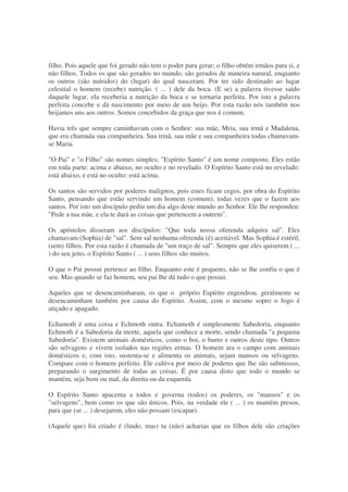 filho. Pois aquele que foi gerado não tem o poder para gerar; o filho obtém irmãos para si, e
não filhos. Todos os que são gerados no mundo, são gerados de maneira natural, enquanto
os outros (são nutridos) do (lugar) do qual nasceram. Por ter sido destinado ao lugar
celestial o homem (recebe) nutrição. ( ... ) dele da boca. (E se) a palavra tivesse saído
daquele lugar, ela receberia a nutrição da boca e se tornaria perfeita. Por isto a palavra
perfeita concebe e dá nascimento por meio de um beijo. Por esta razão nós também nos
beijamos uns aos outros. Somos concebidos da graça que nos é comum.
Havia três que sempre caminhavam com o Senhor: sua mãe, Mria, sua irmã e Madalena,
que era chamada sua companheira. Sua irmã, sua mãe e sua companheira todas chamavam-
se Maria.
"O Pai" e "o Filho" são nomes simples; "Espírito Santo" é um nome composto. Eles estão
em toda parte: acima e abaixo, no oculto e no revelado. O Espírito Santo está no revelado:
está abaixo, e está no oculto: está acima.
Os santos são servidos por poderes malignos, pois estes ficam cegos, por obra do Espírito
Santo, pensando que estão servindo um homem (comum), todas vezes que o fazem aos
santos. Por isto um discípulo pediu um dia algo deste mundo ao Senhor. Ele lhe respondeu:
"Pede a tua mãe, e ela te dará as coisas que pertencem a outrem".
Os apóstolos disseram aos discípulos: "Que toda nossa oferenda adquira sal". Eles
chamavam (Sophia) de "sal". Sem sal nenhuma oferenda (é) aceitável. Mas Sophia é estéril,
(sem) filhos. Por esta razão é chamada de "um traço de sal". Sempre que eles quiserem ( ...
) do seu jeito, o Espírito Santo ( ... ) seus filhos são muitos.
O que o Pai possui pertence ao filho. Enquanto este é pequeno, não se lhe confia o que é
seu. Mas quando se faz homem, seu pai lhe dá tudo o que possui.
Aqueles que se desencaminharam, os que o próprio Espírito engendrou, geralmente se
desencaminham também por causa do Espírito. Assim, com o mesmo sopro o fogo é
atiçado e apagado.
Echamoth é uma coisa e Echmoth outra. Echamoth é simplesmente Sabedoria, enquanto
Echmoth é a Sabedoria da morte, aquela que conhece a morte, sendo chamada "a pequena
Sabedoria". Existem animais domésticos, como o boi, o burro e outros deste tipo. Outros
são selvagens e vivem isolados nas regiões ermas. O homem ara o campo com animais
domésticos e, com isto, sustenta-se e alimenta os animais, sejam mansos ou selvagens.
Compare com o homem perfeito. Ele cultiva por meio de poderes que lhe são submissos,
preparando o surgimento de todas as coisas. É por causa disto que todo o mundo se
mantém, seja bom ou mal, da direita ou da esquerda.
O Espírito Santo apacenta a todos e governa (todos) os poderes, os "mansos" e os
"selvagens", bem como os que são únicos. Pois, na verdade ele ( ... ) os mantêm presos,
para que (se ... ) desejarem, eles não possam (escapar).
(Aquele que) foi criado é (lindo, mas) tu (não) acharias que os filhos dele são criações
 