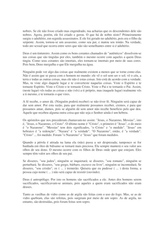 nobres. Se ele não fosse criado mas engendrado, tua acharias que os descendentes dele são
nobres. Agora, porém, ele foi criado e gerou. O que há de nobre nisto? Primeiramente
surgiu o adultério, em seguida assassinatos. E ele foi gerado no adultério, pois era o filho da
serpente. Assim, tornou-se um assassino, como seu pai, e matou seu irmão. Na verdade,
todo ato sexual que ocorra entre seres que não são semelhantes entre si é adultério.
Deus é um tintureiro. Assim como os bons corantes chamados de "autênticos" dissolvem-se
nas coisas que são tingidas por eles, também o mesmo ocorre com aqueles a quem Deus
tingiu. Como seus corantes são imortais, eles tornam-se imortais por meio de suas cores.
Pois bem, Deus mergulha o que Ele mergulha na água.
Ninguém pode ver algo das coisas que realmente existem a menos que se torne como elas.
Não é assim que se passa com o homem no mundo: ele vê o sol sem ser o sol; vê o céu, a
terra e todas as outras coisas, mas ele não é estas coisas. Isto está de acordo com a verdade.
Mas, tu viste algo daquele lugar e te converteste naquelas coisas. Viste o Espírito e te
tornaste Espírito. Viste o Cristo e te tornaste Cristo. Viste o Pai e te tornarás o Pai. Assim,
(neste lugar) vês todas as coisas e não (vês) a ti próprio, mas (naquele lugar) realmente vês
a ti mesmo, e te tornarás o que vires.
A fé recebe, o amor dá. (Ninguém poderá receber) se não tiver fé. Ninguém será capaz de
dar sem amor. Por esta razão, para que realmente possamos receber, cremos, e para que
possamos amar, damos, pois se alguém dá sem amor não recebe benefício pelo que deu.
Aquele que recebeu alguma outra coisa que não seja o Senhor ainda é um hebreu.
Os apóstolos que nos precederam chamavam-no assim: "Jesus, o Nazareno, Messias", isto
é, "Jesus, o Nazareno, o Cristo". O último nome é "Cristo", o primeiro é "Jesus", o do meio
é "o Nazareno". "Messias" tem dois significados, "o Cristo" e "o medido". "Jesus" em
hebraico é "a redenção". "Nazara" é "a verdade". "O Nazareno", então, é "a verdade".
"Cristo" ... foi medido. Foram "o Nazareno" e "Jesus" que foram medidos.
Quando a pérola é atirada na lama ela (não) passa a ser desprezada; tampouco se for
banhada em óleo de bálsamo se tornará mais preciosa. Ela sempre manterá o seu valor aos
olhos de seu dono. O mesmo ocorre com os filhos de Deus onde quer que estejam. Eles
sempre têm valor aos olhos de seu pai.
Se disseres, "sou judeu", ninguém se inquietará; se disseres, "sou romano", ninguém se
perturbará. Se disseres, "sou grego, bárbaro, escravo ou livre", ninguém se incomodará. Se
disseres, "sou cristão", os ( ... ) tremerão. Quisera que eu pudesse ( ... ) desta forma, a
pessoa cujo nome ( ... ) não será capaz de resistir (ouvindo).
Deus é antropófago. Por isto os homens são sacrificados a ele. Antes dos homens serem
sacrificados, sacrificavam-se animais, pois aqueles a quem eram sacrificados não eram
deuses.
Tanto as vasilhas de vidro como as de argila são feitas com o uso do fogo. Mas, se as de
vidro quebram, elas são refeitas, pois surgiram por meio de um sopro. As de argila, no
entanto, são destruídas, pois foram feitas sem sopro.
 