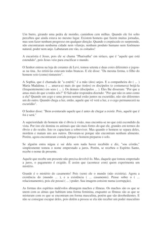 Um burro, girando uma pedra de moinho, caminhou cem milhas. Quando ele foi solto
percebeu que ainda estava no mesmo lugar. Existem homens que fazem muitas jornadas,
mas sem fazer nenhum progresso em qualquer direção. Quando o crepúsculo os surpreende,
não encontraram nenhuma cidade nem vilarejo, nenhum produto humano nem fenômeno
natural, poder nem anjo. Labutaram em vão, os coitados!
A eucaristia é Jesus, pois ele se chama "Pharisatha" em siríaco, que é "aquele que está
estendido", pois Jesus veio para crucificar o mundo.
O Senhor entrou na loja de corantes de Levi, tomou setenta e duas cores diferentes e jogou-
as na tina. Ao retirá-las estavam todas brancas. E ele disse: "Da mesma forma, o filho do
homem veio (como) tintureiro".
A Sophia, que é chamada de "a estéril," é a mão (dos) anjos. E a companheira do ( ... )
Maria Madalena. ( ... amava-a) mais do que (todos) os discípulos (e costumava) beijá-la
(frequentemente) em seus ( ... ). Os demais (discípulos ... ). Eles lhe disseram: "Por que a
amas mais do que a todos nós?" O Salvador respondeu dizendo: "Por que não os amo como
a ela? Quando um cego e uma pessoa normal estão juntos na escuridão, não são diferentes
um do outro. Quando chega a luz, então, aquele que vê verá a luz, e o cego permanecerá na
escuridão".
O Senhor disse: "Bem aventurado aquele que é antes de chegar a existir. Pois, aquele que é
foi e será."
A superioridade do homem não é óbvia à visão, mas encontra-se no que está escondido da
vista. Por isto ele domina os animais que são mais fortes do que ele, grandes em termos do
óbvio e do oculto. Isto os capacitam a sobreviver. Mas quando o homem se separa deles,
mordem e matam uns aos outros. Devoram-se porque não encontram nenhum alimento.
Porém, agora encontraram comida porque o homem preparou o solo.
Se alguém entra nágua e sai dela sem nada haver recebido e diz, "sou cristão,"
simplesmente tomou o nome emprestado a juros. Porém, se recebeu o Espírito Santo,
recebe o nome de presente.
Aquele que recebe um presente não precisa devolvê-lo. Mas, daquele que tomou empretado
a juros, o pagamento é exigido. É assim que (acontece com) quem experimenta um
mistério.
Grande é o mistério do casamento! Pois (sem) ele o mundo (não existiria). Agora a
existência do (mundo ... ), e a existência ( ... casamento). Pense sobre o ( ...
relacionamento), pois ele possui ( ... ) poder. Sua imagem consiste numa (corrupção).
As formas dos espíritos malévolos abrangem machos e fêmeas. Os machos são os que se
unem com as almas que habitam uma forma feminina, enquanto as fêmeas são as que se
misturam com os que se encontram em forma masculina, porém que são desobedientes. E
não se consegue escapar deles, pois detêm a pessoa se ela não receber um poder masculino
 