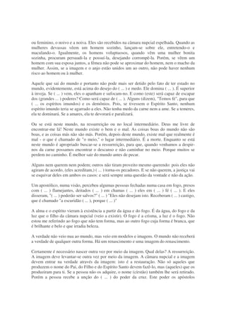 ou feminino, o noivo e a noiva. Eles são recebidos na câmara nupcial espelhada. Quando as
mulheres devassas vêem um homem sozinho, lançam-se sobre ele, entretendo-o e
maculando-o. Igualmente, os homens voluptuosos, quando vêm uma mulher bonita
sozinha, procuram persuadi-la e possuí-la, desejando corrompê-la. Porém, se vêem um
homem com sua esposa juntos, a fêmea não pode se aproximar do homem, nem o macho da
mulher. Assim, se a imagem e o anjo estão unidos um ao outro, não pode haver nenhum
risco ao homem ou à mulher.
Aquele que sai do mundo e portanto não pode mais ser detido pelo fato de ter estado no
mundo, evidentemente, está acima do desejo do ( ... ) e medo. Ele domina ( ... ). É superior
à inveja. Se ( ... ) vem, eles o apanham e sufocam-no. E como (este) será capaz de escapar
dos (grandes ... ) poderes? Como será capaz de ( ... ). Alguns (dizem), "Temos fé", para que
( ... os espíritos imundos) e os demônios. Pois, se tivessem o Espírito Santo, nenhum
espírito imundo teria se agarrado a eles. Não tenha medo da carne nem a ame. Se a temeres,
ela te dominará. Se a amares, ela te devorará e paralizará.
Ou se está neste mundo, na ressurreição ou no local intermediário. Deus me livre de
encontrar-me lá! Neste mundo existe o bem e o mal. As coisas boas do mundo não são
boas, e as coisas más não são más. Porém, depois deste mundo, existe mal que realmente é
mal - o que é chamado de "o meio," o lugar intermediário. É a morte. Enquanto se está
neste mundo é apropriado buscar-se a ressurreição, para que, quando venhamos a despir-
nos da carne possamos encontrar o descanso e não caminhar no meio. Porque muitos se
perdem no caminho. É melhor sair do mundo antes de pecar.
Alguns nem querem nem podem; outros não tiram proveito mesmo querendo: pois eles não
agiram de acordo, (eles acreditam,) ( ... ) torna-os pecadores. E se não querem, a justiça vai
se esquivar deles em ambos os casos: e será sempre uma questão da vontade e não da ação.
Um apostólico, numa visão, percebeu algumas pessoas fechadas numa casa em fogo, presos
com ( ... ) flamejantes, deitados ( ... ) em chamas ( ... ) eles em ( ... ) fé ( ... ). E eles
disseram, "( ... ) poderão ser salvos?" ( ... ) "Eles não desejam isto. Receberam ( ... ) castigo,
que é chamado "a escuridão ( ... ), porque ( ... )"
A alma e o espírito vieram à existência a partir da água e do fogo. É da água, do fogo e da
luz que o filho da câmara nupcial (veio a existir). O fogo é a crisma, a luz é o fogo. Não
estou me referindo ao fogo que não tem forma, mas ao outro fogo cuja forma é branca, que
é brilhante e belo e que irradia beleza.
A verdade não veio nua ao mundo, mas veio em modelos e imagens. O mundo não receberá
a verdade de qualquer outra forma. Há um renascimento e uma imagem do renascimento.
Certamente é necessário nascer outra vez por meio da imagem. Qual delas? A ressurreição.
A imagem deve levantar-se outra vez por meio da imagem. A câmara nupcial e a imagem
devem entrar na verdade através da imagem: isto é a restauração. Não só aqueles que
produzem o nome do Pai, do Filho e do Espírito Santo devem fazê-lo, mas (aqueles) que os
produziram para ti. Se a pessoa não os adquire, o nome (cirstão) também lhe será retirado.
Porém a pessoa recebe a unção do ( ... ) do poder da cruz. Este poder os apóstolos
 