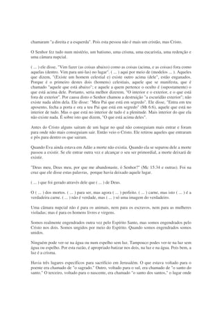 chamaram "a direita e a esquerda". Pois esta pessoa não é mais um cristão, mas Cristo.
O Senhor fez tudo num mistério, um batismo, uma crisma, uma eucaristia, uma redenção e
uma câmara nupcial.
( ... ) ele disse, "Vim fazer (as coisas abaixo) como as coisas (acima, e as coisas) fora como
aquelas (dentro. Vim para uni-las) no lugar". ( ... ) aqui por meio de (modelos ... ). Aqueles
que dizem, "(Existe um homem celestial e) existe outro acima (dele", estão enganados.
Porque é o primeiro destes dois (homens) celestiais, aquele que se manifesta, que é
chamado "aquele que está abaixo"; e aquele a quem pertence o oculto é (supostamente) o
que está acima dele. Portanto, seria melhor dizerem, "O interior e o exterior, e o que está
fora de exterior". Por causa disto o Senhor chamou a destruição "a escuridão exterior"; não
existe nada além dela. Ele disse: "Meu Pai que está em segredo". Ele disse, "Entra em teu
aposento, fecha a porta e ora a teu Pai que está em segredo" (Mt 6:6), aquele que está no
interior de tudo. Mas o que está no interior de tudo é a plenitude. Mais interior do que ela
não existe nada. É sobre isto que dizem, "O que está acima deles".
Antes do Cristo alguns saíram de um lugar no qual não conseguiam mais entrar e foram
para onde não mais conseguiam sair. Então veio o Cristo. Ele retirou aqueles que entraram
e pôs para dentro os que sairam.
Quando Eva ainda estava em Adão a morte não existia. Quando ela se separou dele a morte
passou a existir. Se ele entrar outra vez e alcançar o seu ser primordial, a morte deixará de
existir.
"Deus meu, Deus meu, por que me abandonaste, ó Senhor?" (Mc 15:34 e outras). Foi na
cruz que ele disse estas palavras, porque havia deixado aquele lugar.
( ... ) que foi gerado através dele que ( ... ) de Deus.
O ( ... ) dos mortos. ( ... ) para ser, mas agora ( ... ) perfeito. ( ... ) carne, mas isto ( ... ) é a
verdadeira carne. ( ... ) não é verdade, mas ( ... ) só uma imagem do verdadeiro.
Uma câmara nupcial não é para os animais, nem para os escravos, nem para as mulheres
violadas; mas é para os homens livres e virgens.
Somos realmente engendrados outra vez pelo Espírito Santo, mas somos engendrados pelo
Cristo nos dois. Somos ungidos por meio do Espírito. Quando somos engendrados somos
unidos.
Ninguém pode ver-se na água ou num espelho sem luz. Tampouco podes ver-te na luz sem
água ou espelho. Por esta razão, é apropriado batizar nos dois, na luz e na água. Pois bem, a
luz é a crisma.
Havia três lugares específicos para sacrifício em Jerusalém. O que estava voltado para o
poente era chamado de "o sagrado." Outro, voltado para o sul, era chamado de "o santo do
santo." O terceiro, voltado para o nascente, era chamado "o santo dos santos," o lugar onde
 