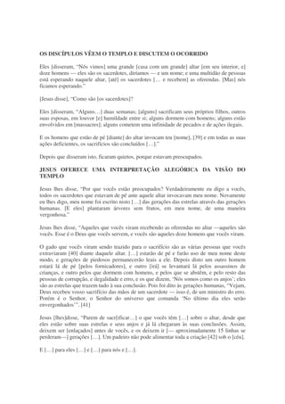 OS DISCÍPULOS VÊEM O TEMPLO E DISCUTEM O OCORRIDO
Eles [disseram, “Nós vimos] uma grande [casa com um grande] altar [em seu interior, e]
doze homens — eles são os sacerdotes, diríamos — e um nome; e uma multidão de pessoas
está esperando naquele altar, [até] os sacerdotes [… e recebem] as oferendas. [Mas] nós
ficamos esperando.”
[Jesus disse], “Como são [os sacerdotes]?
Eles [disseram, “Alguns…] duas semanas; [alguns] sacrificam seus próprios filhos, outros
suas esposas, em louvor [e] humildade entre si; alguns dormem com homens; alguns estão
envolvidos em [massacres]; alguns cometem uma infinidade de pecados e de ações ilegais.
E os homens que estão de pé [diante] do altar invocam teu [nome], [39] e em todas as suas
ações deficientes, os sacrifícios são concluídos […].”
Depois que disseram isto, ficaram quietos, porque estavam preocupados.
JESUS OFERECE UMA INTERPRETAÇÃO ALEGÓRICA DA VISÃO DO
TEMPLO
Jesus lhes disse, “Por que vocês estão preocupados? Verdadeiramente eu digo a vocês,
todos os sacerdotes que estavam de pé ante aquele altar invocavam meu nome. Novamente
eu lhes digo, meu nome foi escrito nisto […] das gerações das estrelas através das gerações
humanas. [E eles] plantaram árvores sem frutos, em meu nome, de uma maneira
vergonhosa.”
Jesus lhes disse, “Aqueles que vocês viram recebendo as oferendas no altar —aqueles são
vocês. Esse é o Deus que vocês servem, e vocês são aqueles doze homens que vocês viram.
O gado que vocês viram sendo trazido para o sacrifício são as várias pessoas que vocês
extraviaram [40] diante daquele altar. […] estarão de pé e farão uso de meu nome deste
modo, e gerações de piedosos permanecerão leais a ele. Depois disto um outro homem
estará lá de pé [pelos fornicadores], e outro [irá] se levantará lá pelos assassinos de
crianças, e outro pelos que dormem com homens, e pelos que se abstêm, e pelo resto das
pessoas de corrupção, e ilegalidade e erro, e os que dizem, ‘Nós somos como os anjos’; eles
são as estrelas que trazem tudo à sua conclusão. Pois foi dito às gerações humanas, “Vejam,
Deus recebeu vosso sacrifício das mãos de um sacerdote — isso é, de um ministro do erro.
Porém é o Senhor, o Senhor do universo que comanda ‘No último dia eles serão
envergonhados’”. [41]
Jesus [lhes]disse, “Parem de sacr[ificar…] o que vocês têm […] sobre o altar, desde que
eles estão sobre suas estrelas e seus anjos e já lá chegaram às suas conclusões. Assim,
deixem ser [enlaçados] antes de vocês, e os deixem ir [— aproximadamente 15 linhas se
perderam—] gerações […]. Um padeiro não pode alimentar toda a criação [42] sob o [céu].
E […] para eles […] e […] para nós e […].
 