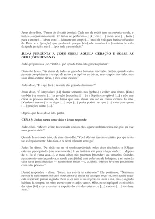 Jesus disse-lhes, “Parem de discutir comigo. Cada um de vocês tem sua própria estrela, e
tod[os —aproximadamente 17 linhas se perderam—] [43] em […] quem veio [… fonte]
para a árvore […] deste eon […] durante um tempo […] mas ele veio para banhar o Paraíso
de Deus, e a [geração] que perdurará, porque [ele] não manchará o [caminho de vida
da]quela geração, mas […] por toda a eternidade.”
JUDAS PERGUNTA A JESUS SOBRE AQUELA GERAÇÃO E SOBRE AS
GERAÇÕES HUMANAS
Judas perguntou a [ele, “Rabb]i, que tipo de fruto esta geração produz?”
Disse-lhe Jesus, “As almas de todas as gerações humanas morrerão. Porém, quando estas
pessoas completarem o tempo do reino e o espírito as deixar, seus corpos morrerão, mas
suas almas estarão vivas, e eles serão levados.”
Judas disse, “E o que fará o restante das gerações humanas?”
Jesus disse, “É impossível [44] plantar sementes nas [pedras] e colher seus frutos. [Esta]
também é a maneira […] a geração [maculada] […] e a Sophia corruptível […] a mão que
criou as pessoas mortais, de forma que suas almas vão até os reinos eternos do alto.
[Verdadeiramente] eu te digo, […] anjo […] poder poderá ver que […] estes para quem
[…] gerações santas […].”
Depois, que Jesus disse isto, partiu.
CENA 3: Judas narra uma visão e Jesus responde
Judas falou, “Mestre, como tu escutaste a todos eles, agora também escuta-me, pois eu tive
uma grande visão”.
Quando Jesus ouviu isto, ele riu e disse-lhe, “Você décimo terceiro espírito, por que tenta
tão esforçadamente? Mas fala, e eu serei tolerante contigo.”
Judas lhe disse, “Na visão eu me vi sendo apedrejado pelos doze discípulos, e [45]que
estavam perseguindo- [me severamente]. E eu também vim para o lugar onde […] depois
de ti. Eu vi [uma casa…], e meus olhos não puderam [entender] seu tamanho. Grandes
pessoas estavam cercando-a, e aquela casa [tinha] uma cobertura de folhagem, e no meio da
casa havia [uma multidão — faltam duas linhas —], dizendo, ‘Mestre, leva-me juntamente
com estas pessoas’”.
[Jesus] respondeu e disse, “Judas, tua estrela te extraviou.” Ele continuou, “Nenhuma
pessoa de nascimento mortal é merecedora de entrar na casa que você viu, pois aquele lugar
está reservado para o sagrado. Nem o sol nem a lua regerão lá, nem o dia, mas o sagrado
habitará lá sempre, no reino eterno com os anjos santos. Olhe, eu te expliquei os mistérios
do reino [46] e eu te ensinei a respeito do erro das estrelas; e […] envie-o […] nos doze
eons.”
 