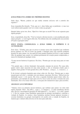 JUDAS PERGUNTA SOBRE SEU PRÓPRIO DESTINO
Judas disse, “Mestre, poderia ser que minha semente estivesse sob o controle dos
regentes?”
Jesus respondeu-lhe dizendo, “Vem, que eu [—duas linhas que se perderam—], mas isso
você sofrerá muito quando você ver o reino e toda sua geração.”
Quando Judas ouviu isto, disse, “Qual foi o bem que eu recebi? Pois tu me separaste para
aquela geração.”
Jesus, respondendo, disse-lhe, “Você se tornará o décimo terceiro, e será amaldiçoado pelas
outras gerações—e você regerá sobre elas. Nos últimos dias eles amaldiçoarão sua ascensão
[47] para a [geração] santa.”
JESUS ENSINA COSMOLOGIA A JUDAS SOBRE: O ESPÍRITO E O
AUTOGERADO
Jesus disse, “[Venha], para que eu possa te ensinar acerca dos [segredos] que nenhuma
pessoa [jamais] viu. Pois lá existe um grande e ilimitado reino cuja extensão nenhuma
geração de anjos jamais viu, [no qual] há [um] grande [Espírito] invisível, o qual nenhum
olho, de qualquer anjo, jamais viu, nenhum pensamento do coração jamais compreendeu, e
nunca foi chamado por qualquer nome.
“E uma nuvem luminosa lá apareceu. Ele disse, ‘Permita que um anjo nasça para ser meu
criado.’
“Um grande anjo, o divino iluminado Auto-gerado, emergiu da nuvem. Por causa dele,
quatro outros anjos nasceram de uma outra nuvem, e eles se tornaram criados para o
angélico Auto-gerado. O Auto-gerado disse, [48] ‘Permite […] nasça […]’, e nasceu […].
E ele [criou] a primeira luminária para reinar sobre ele. Ele disse, ‘Permita que os anjos
nasçam para servi-[lo]’, e miríades, um sem número, nasceram. Ele disse, ‘[Deixe] um eon
iluminado nascer,’ e ele nasceu. Ele criou a segunda luminária [para] reinar sobre ele,
juntamente, com miríades de anjos para servi-lo. Isso é como ele criou o restante dos eons
iluminados. Ele os fez reinar sobre eles, e criou para eles inumeráveis anjos, para assistilos.
ADAMAS E AS LUMINÁRIAS
“Adamas estava na primeira nuvem luminosa, que nenhum anjo jamais viu entre tudo
aquilo chamado ‘Deus’. Ele [49] […] que […] a imagem […] e pela semelhança d[este]
anjo. Ele fez a incorruptível [geração] de Seth aparecer […] os doze […] os vinte e quatro
[…]. Ele fez setenta e duas luminárias aparecerem na geração incorruptível, conforme a
vontade do Espírito. As setenta e duas luminárias mesmas fizeram aparecer trezentas e
sessenta luminárias na geração incorruptível, de acordo com a vontade do Espírito, de
maneira que o número delas deveria ser de cinco para cada uma.
 