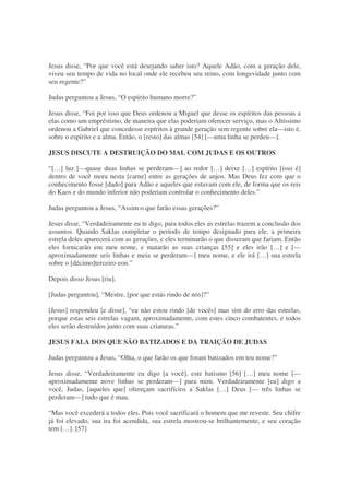 Jesus disse, “Por que você está desejando saber isto? Aquele Adão, com a geração dele,
viveu seu tempo de vida no local onde ele recebeu seu reino, com longevidade junto com
seu regente?”
Judas perguntou a Jesus, “O espírito humano morre?”
Jesus disse, “Foi por isso que Deus ordenou a Miguel que desse os espíritos das pessoas a
elas como um empréstimo, de maneira que elas poderiam oferecer serviço, mas o Altíssimo
ordenou a Gabriel que concedesse espíritos à grande geração sem regente sobre ela—isto é,
sobre o espírito e a alma. Então, o [resto] das almas [54] [—uma linha se perdeu—].
JESUS DISCUTE A DESTRUIÇÃO DO MAL COM JUDAS E OS OUTROS
“[…] luz [—quase duas linhas se perderam—] ao redor […] deixe […] espírito [isso é]
dentro de você mora nesta [carne] entre as gerações de anjos. Mas Deus fez com que o
conhecimento fosse [dado] para Adão e aqueles que estavam com ele, de forma que os reis
do Kaos e do mundo inferior não poderiam controlar o conhecimento deles.”
Judas perguntou a Jesus, “Assim o que farão essas gerações?”
Jesus disse, “Verdadeiramente eu te digo, para todos eles as estrelas trazem a conclusão dos
assuntos. Quando Saklas completar o período de tempo designado para ele, a primeira
estrela deles aparecerá com as gerações, e eles terminarão o que disseram que fariam. Então
eles fornicarão em meu nome, e matarão as suas crianças [55] e eles irão […] e [—
aproximadamente seis linhas e meia se perderam—] meu nome, e ele irá […] sua estrela
sobre o [décimo]terceiro eon.”
Depois disso Jesus [riu].
[Judas perguntou], “Mestre, [por que estás rindo de nós]?”
[Jesus] respondeu [e disse], “eu não estou rindo [de vocês] mas sim do erro das estrelas,
porque estas seis estrelas vagam, aproximadamente, com estes cinco combatentes, e todos
eles serão destruídos junto com suas criaturas.”
JESUS FALA DOS QUE SÃO BATIZADOS E DA TRAIÇÃO DE JUDAS
Judas perguntou a Jesus, “Olha, o que farão os que foram batizados em teu nome?”
Jesus disse, “Verdadeiramente eu digo [a você], este batismo [56] […] meu nome [—
aproximadamente nove linhas se perderam—] para mim. Verdadeiramente [eu] digo a
você, Judas, [aqueles que] ofereçam sacrifícios a Saklas […] Deus [— três linhas se
perderam—] tudo que é mau.
“Mas você excederá a todos eles. Pois você sacrificará o homem que me reveste. Seu chifre
já foi elevado, sua ira foi acendida, sua estrela mostrou-se brilhantemente, e seu coração
tem […]. [57]
 