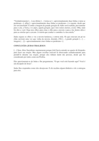 “Verdadeiramente […] seu último […] torna-se [—aproximadamente duas linhas e meia se
perderam—], aflija [—aproximadamente duas linhas se perderam—] o regente, desde que
ele será destruído. E então a imagem da grande geração de Adão será exaltada, previamente
para o céu, a Terra, e os anjos, aquela geração, que é dos reinos eternos, existe. Olhe, tudo
foi dito a você. Erga teus olhos para cima e olhe para a nuvem e para a luz dentro dela e
para as estrelas que a cercam. A estrela que conduz o caminho é a tua estrela.”
Judas ergueu os olhos e viu a nuvem luminosa, e entrou nela. Os que estavam em pé no
chão ouviram uma voz que vinha da nuvem, dizendo, [58] […] grande geração […] …
imagem […] [—aproximadamente cinco linhas se perderam—].
CONCLUSÃO: JUDAS TRAI JESUS
[…] Seus Altos Sacerdotes murmuraram porque [ele] havia entrado no quarto de hóspedes
para fazer sua oração. Mas alguns escribas estavam lá observando cuidadosamente para
prendê-lo durante sua oração, porque eles tinham medo das pessoas, desde que foi
considerado por todos como um Profeta.
Eles aproximaram-se de Judas e lhe perguntaram, “O que você está fazendo aqui? Você é
um discípulo de Jesus”.
Judas lhes respondeu como eles desejavam. E ele recebeu algum dinheiro e ele o entregou
para eles.
 