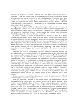 direita e com ela pegou e levantou o primeiro pai Adão. Depois dirigiu-se aos demais e
disse-lhes: "Vinde aqui comigo todos os que foram feridos de morte pelo madeiro que me
tocou, pois eis aqui que eu vos ressuscito pela madeira da cruz". E com isto levou todos
para fora. E o primeiro pai Adão apareceu transbordante de gozo e dizia: "Agradeço,
Senhor, tua magnanimidade por me haveres tirado do mais profundo Inferno". E também
todos os profetas e santos disseram: "Damos-te graças, ó Cristo Salvador do mundo, porque
tiraste nossa vida da corrupção".
Depois de assim haverem falado, o Salvador abençoou Adão na testa com o sinal da
cruz. Depois fez a mesma coisa com os patriarcas, profetas, mártires e progenitores. E a
seguir pegou-os a todos e deu um salto do Inferno. E enquanto ele caminhava, os santos
pais seguiam-no cantando e dizendo: "Bendito aquele que vem em nome do Senhor.
Aleluia! Sejam para ele os louvores de todos os santos".
Ia, então, a caminho do paraíso levando pela mão o primeiro pai Adão. E ao chegar,
entregou-o, assim como os demais justos, ao arcanjo Micael. E quando entraram pela porta
do paraíso, saíram dois anciãos, aos quais os santos pais perguntaram: "Quem sois vós, que
não viestes a morte nem descestes ao Inferno, mas viveis de corpo e alma no paraíso?" Um
deles respondeu e disse: "Eu sou Enoch, aquele que agradou ao Senhor e foi trazido aqui
por Ele; este é Elias e Tesbita; ambos seguiremos vivendo até a consumação dos séculos;
então seremos enviados por Deus para enfrentar o anticristo e ser mortos por ele, e
ressuscitar no terceiro dia, para depois sermos arrebatados pelas nuvens ao encontro do
Senhor".
Enquanto eles assim se expressavam, veio outro homem de aparência humilde, que
levava ainda sobre os seus ombros uma cruz. Os santos pais disseram-lhe: "Quem és tu, que
tens o aspecto de ladrão, e que é essa cruz que leva sobre teus ombros?" Ele respondeu:
"Eu, segundo dizes, era ladrão e assaltante no mundo e por isso os judeus prenderam-me e
entregaram-me à morte na cruz juntamente com Nosso Senhor Jesus Cristo. E enquanto ele
pendia na cruz, ao ver os prodígios que se sucederam, acreditei e roguei a ele dizendo:
"Senhor, quando reinares, não te esqueças de mim'. E ele logo disse-me: "Em verdade em
verdade te digo, hoje mesmo estarás comigo no paraíso'. Vim, pois, com minha cruz nas
costas até o paraíso e, encontrando o arcanjo Micael, disse-lhe: Nosso Senhor Jesus, aquele
que foi crucificado, enviou-me aqui; leva-me, então, até a porta do Éden'. E quando a
espada de fogo viu o sinal da cruz, abriu-me a porta e entrei. Depois o arcanjo disse-me:
"Espera um momento, já que também deve ir o primeiro pai da raça humana, Adão, em
companhia dos justos, para que eles também entrem. E agora, ao vê-los, saí ao vosso
encontro'."
Quando os santos ouviram isto, exclamaram em voz alta da seguinte maneira: "Grande
é o nosso Senhor e grande é o seu poder".
Tudo isto nós vimos e ouvimos, os dois irmãos gêmeos, que fomos também enviados
pelo arcanjo Micael e designados para pregar a ressurreição do Senhor antes de ir até o
Jordão e sermos batizados. Para ali fomos e fomos batizados juntamente com outros
defuntos também ressuscitados; depois viemos a Jerusalém e celebramos a Páscoa da
ressurreição. Mas agora, na impossibilidade de permanecermos aqui, vamo-nos. Que a
caridade, então, de Deus Pai e a graça de Nosso Senhor Jesus Cristo e a comunicação dos
Espírito Santo estejam convosco". E, uma vez isto escrito e fechados os livros, deram a
metade aos pontífices e a outra metade a José e a Nicodemus. Eles, por sua vez,
desapareceram imediatamente para a glória de Nosso Senhor Jesus Cristo. Amém.
 