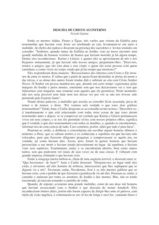 DESCIDA DE CRISTO AO INFERNO
Versão Latina
Então os mestres Addas, Finnes e Égias, três varões que vieram da Galiléia para
testemunhar que haviam visto Jesus ser arrebatado ao céu, levantaram-se em meio à
multidão de chefes dos judeus e disseram na presença dos sacerdotes e levitas reunidos em
conselho: "Senhores, quando íamos da Galiléia ao Jordão, veio ao nosso encontro uma
grande multidão de homens vestidos de branco que haviam morrido já há algum tempo.
Dentre eles reconhecemos Karino e Lêucio; e quanto eles se aproximaram de nós e nos
beijamos mutuamente, já que haviam sido nossos amigos, perguntamo-lhes: "Dizei-nos,
irmãos e amigos, que são esta alma e este corpo, e quem são essas pessoas com quem
caminhais, e como viveis no corpo, sendo que já faz tempo que morrestes?"
Eles responderam desta maneira: "Ressuscitamos dos infernos com Cristo e Ele tirou-
nos de entre os mortos. E saibas que a partir de agora ficam destruídas as portas da morte e
das trevas, e as almas dos santos foram tiradas dali e subiram ao céu com Cristo Senhor
Nosso. O Senhor em pessoa mandou-nos que, durante um certo tempo vagássemos pelas
margens do Jordão e pelos montes, entretanto sem que nos deixássemos ver e sem que
falássemos com ninguém, mas somente com aqueles que ele permitisse. Neste momento,
não nos seria possível nem falar nem nos deixar ver por vós se não nos tivesse sido
permitido pelo Espírito Santo".
Diante destas palavras, a multidão que assistia ao conselho ficou assustada, presa de
temor e de tremor, e dizia: "Por ventura será verdade o que estes dois galileus
testemunham?" Então Anás e Caifás dirigiram-se ao conselho nestes termos: "Descobrir-se-
á imediatamente o que está relacionado com todas estas coisas de que estes deram
testemunho antes e depois: se se comprovar ser verdade que Karino e Lêucio permanecem
vivos em seus corpos, e se nos for permitido vê-los com nossos próprios olhos, significa
que é verdade o que eles testemunham com todos os detalhes, e, quando os encontrarmos,
informar-nos-ão com certeza de tudo. Caso contrário, porém, sabei que tudo é pura farsa".
Puseram-se, então, a deliberar e concordaram em escolher alguns homens idôneos e
tementes a Deus, que os sabiam mortos e os conheciam a sepultura em que haviam sido
colocados, para que fizessem diligentes pesquisas e comprovassem se aquilo era, na
verdade, tal como haviam dito. Assim, pois, foram lá quinze homens que haviam
presenciado a sua morte e haviam estado pessoalmente no lugar da sepultura, e haviam
visto seus sepulcros. Examinaram, então, e os encontraram abertos, bem como outros
tantos, sem que pudessem ver sinais de seus ossos ou de suas cinzas. E voltaram com
grande surpresa, relatando o que haviam visto.
Então a sinagoga inteira turbou-se, cheia de uma angústia terrível, e disseram entre si:
"Que haveremos de fazer?" Anás e Caifás disseram: "Dirigimo-nos ao lugar onde eles
estão, e enviemos até eles homens de nobreza, intercessores que lhes supliquem que se
dignem vir a nós". Enviaram, então, Nicodemus, José e os três mestres galileus que os
haviam visto, com o pedido de que fizessem a gentileza de vir até eles. Puseram-se, então, a
caminho e andaram por todos os arredores de Jordão e dos montes. Mas, não os tendo
encontrado, já estavam tomando o caminho de volta.
Quando, de repente, avistaram uma grande multidão, como de uns doze mil homens
que haviam ressuscitado com o Senhor e que desciam do monte Amalech. Eles
reconheceram muitos deles, porém não foram capazes de dirigir-lhes uma só palavra, com
medo da visão angélica, e contentaram-se em vê-los de longe e ouvi-los cantando hinos e
 