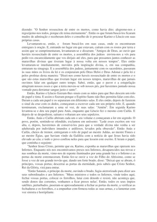 dizendo: "O Senhor ressuscitou de entre os mortos, como havia dito; alegremo-nos e
regozijemo-nos todos, porque ele reina eternamente". Então os que foram buscá-los ficaram
mudos de admiração e receberam deles o conselho de ir procurar Karino e Lêucio em suas
próprias casas.
Levantaram-se, então, e foram buscá-los em suas casas, onde os encontraram
entregues à oração. E, entrando no lugar em que estavam, caíram com os rostos por terra e
assim que se cumprimentaram, levantaram-se e disseram: "Amigos de Deus, ao ouvir que
havíeis ressuscitado de entre os mortos, a assembléia dos judeus enviou-nos a vós para
pedir-vos encarecidamente que vos dirijais até eles, para que possamos juntos conhecer as
maravilhas divinas que tiveram lugar à nossa volta em nossos tempos". Eles então
levantaram-se imediatamente, movidos pela inspiração divina, e, em sua companhia,
entraram na sinagoga. E a assembléia dos judeus, juntamente com os sacerdotes, passaram
às suas mãos os livros da lei e os conjuraram pelo Deus Heloi e Deus Adonai e pela lei e
pelos profetas desta maneira: "Dizei-nos como haveis ressuscitado de entre os mortos e o
que são estas maravilhas que tiveram lugar em nossos tempos, maravilhas de que jamais
ouvimos falar em qualquer outro tempo. Sabei, então, que o pavor e a estupefação
atingiram nossos ossos e que a terra moveu-se sob nossos pés, por havermos juntado nossa
vontade para derramar sangue justo e santo".
Então, Karino e Lêucio fizeram-lhes sinais com as mãos para que lhes descem um rolo
de papel e tinta. E assim o fizeram porque o Espírito Santo não lhes permitiu falar com eles.
Deram a cada um papel e os separaram em diferentes salas. E eles então, depois de fazerem
o sinal da cruz com os dedos, começaram a escrever cada um seu próprio rolo. E, quando
terminaram, exclamaram a uma só voz, de suas salas: "Amém". Em seguida Karino
levantou-se e deu seu papel para Anás, enquanto que Lêucio fez o mesmo com Caifás. E
depois de se despedirem, saíram e voltaram aos seus sepulcros.
Então, Anás e Caifás abriram cada um o seu volume e começaram a ler em segredo. O
povo, porém, sentindo-se ofendido, exclamou em uníssono: "Lede esses escritos em voz
alta, e, depois, haveremos de conservá-los para que a verdade divina não venha a ser
adulterada por indivíduos imundos e ardilosos, levados pela obsessão". Então Anás e
Caifás, cheios de tremor, entregaram o rolo de papel ao mestre Addas, ao mestre Finees e
ao mestre Égias, que haviam vindo da Galiléia com a notícia de que Jesus havia sido
elevado ao céu; e todo o povo confiou neles para que lessem este escrito. E leram o papel,
que continha o seguinte:
"Senhor Jesus Cristo, permite que eu, Karino, exponha as maravilhas que operaste nos
Infernos. Enquanto nós nos encontrávamos presos nos Infernos, desaparecidos nas trevas e
nas sombras da morte, vimo-nos de repente iluminados por uma grande luz e o Inferno e as
portas da morte estremeceram. Então fez-se ouvir a voz do Filho do Altíssimo, como se
fosse a voz de um grande trovão que, dando um forte brado, disse: "Deixai que se abram, ó
príncipes, vossas portas; descerrai as portas da eternidade, pois sabeis que Cristo Senhor,
Rei da Glória, virá para entrar.
"Então Satanás, o príncipe da morte, ouvindo o brado, fugiu aterrorizado para dizer aos
seus subordinados e aos Infernos: "Meus ministros e todos os Infernos, vinde todos aqui,
fechai vossas portas, colocai os ferrolhos, lutai com denodo e resisti, não aconteça que,
sendo donos das correntes, venhamos a ficar presos nelas'. Então, todos os seus ímpios
satélites, perturbados, puseram-se apressadamente a fechar as portas da morte, a verificar as
fechaduras e os ferrolhos, e a empunhar com firmeza todas as suas armas, e a lamentar com
voz sinistra e horripilante.
 